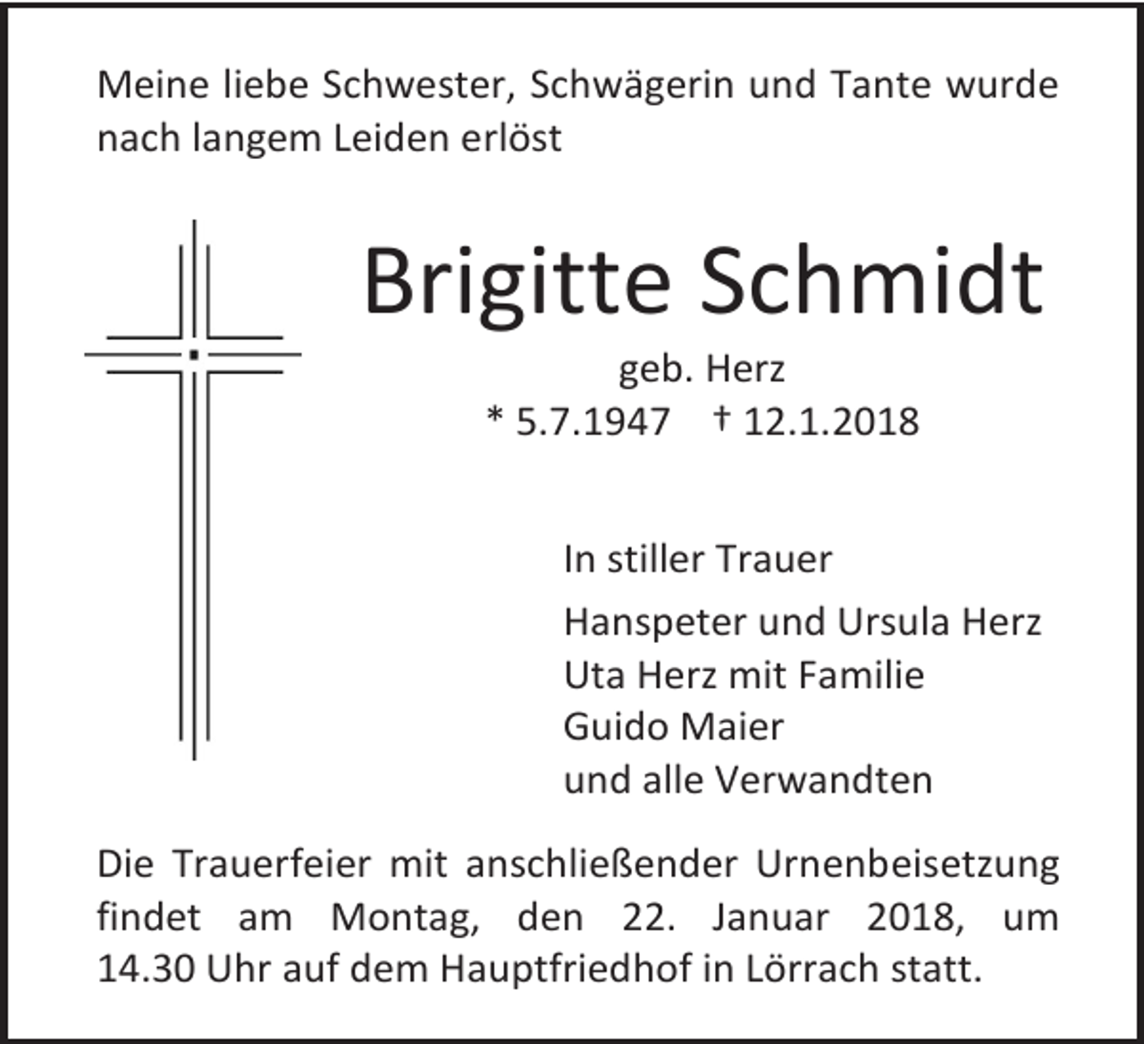 <p>Meine liebe Schwester, Schwägerin und Tante wurde<br />nach langem Leiden erlöst</p><p>Brigitte Schmidt<br />geb. Herz<br />* 5.7.1947 † 12.1.2018</p><p>In stiller Trauer<br />Hanspeter und Ursula Herz<br />Uta Herz mit Familie<br />Guido Maier<br />und alle Verwandten<br />Die Trauerfeier mit anschließender Urnenbeisetzung<br />findet am Montag, den 22. Januar 2018, um<br />14.30 Uhr auf dem Hauptfriedhof in Lörrach statt.</p>