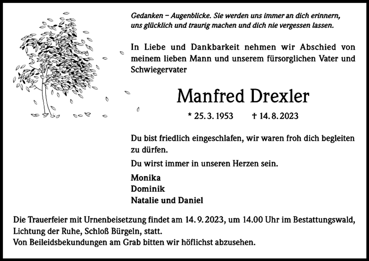 <p>Gedanken – Augenblicke. Sie werden uns immer an dich erinnern,<br />uns glücklich und traurig machen und dich nie vergessen lassen.</p><p>In Liebe und Dankbarkeit nehmen wir Abschied von<br />meinem lieben Mann und unserem fürsorglichen Vater und<br />Schwiegervater</p><p>Manfred Drexler<br />* 25. 3. 1953 † 14. 8. 2023<br />Du bist friedlich eingeschlafen, wir waren froh dich begleiten<br />zu dürfen.<br />Du wirst immer in unseren Herzen sein.<br />Monika<br />Dominik<br />Natalie und Daniel<br />Die Trauerfeier mit Urnenbeisetzung findet am 14. 9. 2023, um 14.00 Uhr im Bestattungswald,<br />Lichtung der Ruhe, Schloß Bürgeln, statt.<br />Von Beileidsbekundungen am Grab bitten wir höflichst abzusehen.</p>