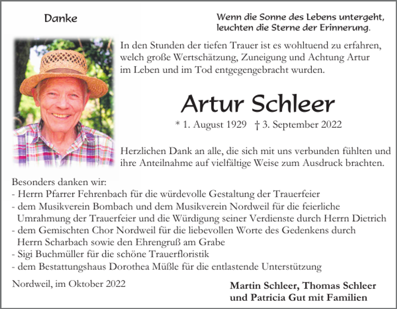 <p>Wenn die Sonne des Lebens untergeht,<br />leuchten die Sterne der Erinnerung.</p><p>Danke</p><p>In den Stunden der tiefen Trauer ist es wohltuend zu erfahren,<br />welch große Wertschätzung, Zuneigung und Achtung Artur<br />im Leben und im Tod entgegengebracht wurden.</p><p>Artur Schleer<br />* 1. August 1929 † 3. September 2022<br />Herzlichen Dank an alle, die sich mit uns verbunden fühlten und<br />ihre Anteilnahme auf vielfältige Weise zum Ausdruck brachten.<br />Besonders danken wir:<br />- Herrn Pfarrer Fehrenbach für die würdevolle Gestaltung der Trauerfeier<br />- dem Musikverein Bombach und dem Musikverein Nordweil für die feierliche<br />Umrahmung der Trauerfeier und die Würdigung seiner Verdienste durch Herrn Dietrich<br />- dem Gemischten Chor Nordweil für die liebevollen Worte des Gedenkens durch<br />Herrn Scharbach sowie den Ehrengruß am Grabe<br />- Sigi Buchmüller für die schöne Trauerfloristik<br />- dem Bestattungshaus Dorothea Müßle für die entlastende Unterstützung<br />Nordweil, im Oktober 2022</p><p>Martin Schleer, Thomas Schleer<br />und Patricia Gut mit Familien</p>