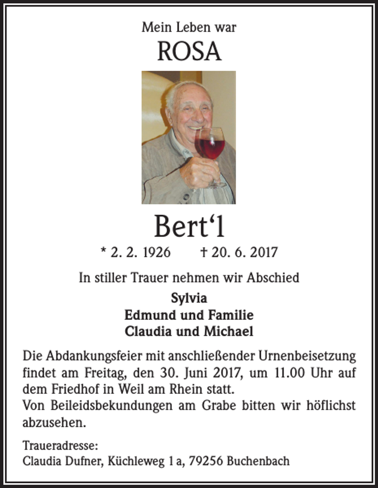 <p>Mein Leben war</p><p>ROSA</p><p>Bert‘l</p><p>* 2. 2. 1926 † 20. 6. 2017<br />In stiller Trauer nehmen wir Abschied<br />Sylvia<br />Edmund und Familie<br />Claudia und Michael<br />Die Abdankungsfeier mit anschließender Urnenbeisetzung<br />findet am Freitag, den 30. Juni 2017, um 11.00 Uhr auf<br />dem Friedhof in Weil am Rhein statt.<br />Von Beileidsbekundungen am Grabe bitten wir höflichst<br />abzusehen.<br />Traueradresse:<br />Claudia Dufner, Küchleweg 1 a, 79256 Buchenbach</p>