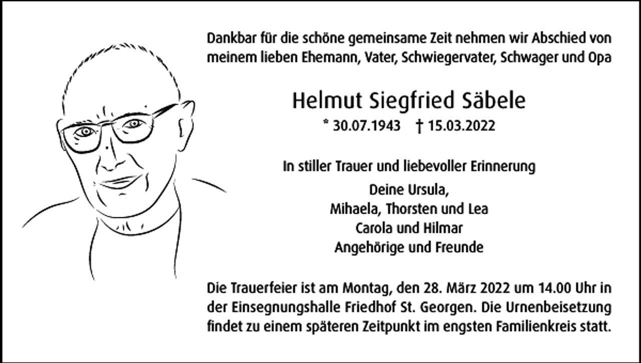 <p>Dankbar für die schöne gemeinsame Zeit nehmen wir Abschied von<br />meinem lieben Ehemann, Vater, Schwiegervater, Schwager und Opa</p><p>Helmut Siegfried Säbele<br />* 30.07.1943 † 15.03.2022<br />In stiller Trauer und liebevoller Erinnerung<br />Deine Ursula,<br />Mihaela, Thorsten und Lea<br />Carola und Hilmar<br />Angehörige und Freunde<br />Die Trauerfeier ist am Montag, den 28. März 2022 um 14.00 Uhr in<br />der Einsegnungshalle Friedhof St. Georgen. Die Urnenbeisetzung<br />findet zu einem späteren Zeitpunkt im engsten Familienkreis statt.</p>