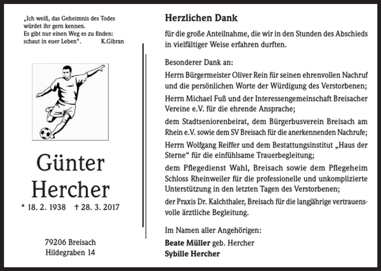 <p>„Ich weiß, das Geheimnis des Todes<br />würdet ihr gern kennen.<br />Es gibt nur einen Weg es zu finden:<br />schaut in euer Leben“.<br />K.Gibran</p><p>Günter<br />Hercher</p><p>* 18. 2. 1938 † 28. 3. 2019206 Breisach<br />Hildegraben 14</p><p>Herzlichen Dank<br />für die große Anteilnahme, die wir in den Stunden des Abschieds<br />in vielfältiger Weise erfahren durften.<br />Besonderer Dank an:<br />Herrn Bürgermeister Oliver Rein für seinen ehrenvollen Nachruf<br />und die persönlichen Worte der Würdigung des Verstorbenen;<br />Herrn Michael Fuß und der Interessengemeinschaft ­Breisacher<br />Vereine e.V. für die ehrende Ansprache;<br />dem Stadtseniorenbeirat, dem Bürgerbusverein Breisach am<br />Rhein e.V. sowie dem SV Breisach für die anerkennenden Nachrufe;<br />Herrn Wolfgang Reiffer und dem Bestattungsinstitut „Haus der<br />Sterne“ für die einfühlsame Trauerbegleitung;<br />dem Pflegedienst Wahl, Breisach sowie dem Pflegeheim<br />Schloss ­Rheinweiler für die professionelle und unkomplizierte<br />­Unterstützung in den letzten Tagen des Verstorbenen;<br />der Praxis Dr. Kalchthaler, Breisach für die langjährige vertrauens­<br />volle ärztliche Begleitung.<br />Im Namen aller Angehörigen:<br />Beate Müller geb. Hercher<br />Sybille Hercher</p>