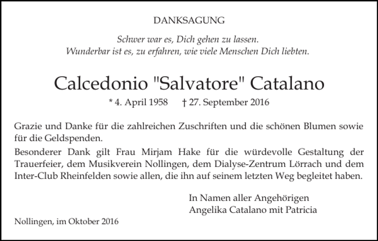 <p>DANKSAGUNG<br />Schwer war es, Dich gehen zu lassen.<br />Wunderbar ist es, zu erfahren, wie viele Menschen Dich liebten.</p><p>Calcedonio "Salvatore" Catalano<br />* 4. April 1958</p><p>† 27. September 2016</p><p>Grazie und Danke für die zahlreichen Zuschriften und die schönen Blumen sowie<br />für die Geldspenden.<br />Besonderer Dank gilt Frau Mirjam Hake für die würdevolle Gestaltung der<br />Trauerfeier, dem Musikverein Nollingen, dem Dialyse-Zentrum Lörrach und dem<br />Inter-Club Rheinfelden sowie allen, die ihn auf seinem letzten Weg begleitet haben.<br />In Namen aller Angehörigen<br />Angelika Catalano mit Patricia<br />Nollingen, im Oktober 2016</p>
