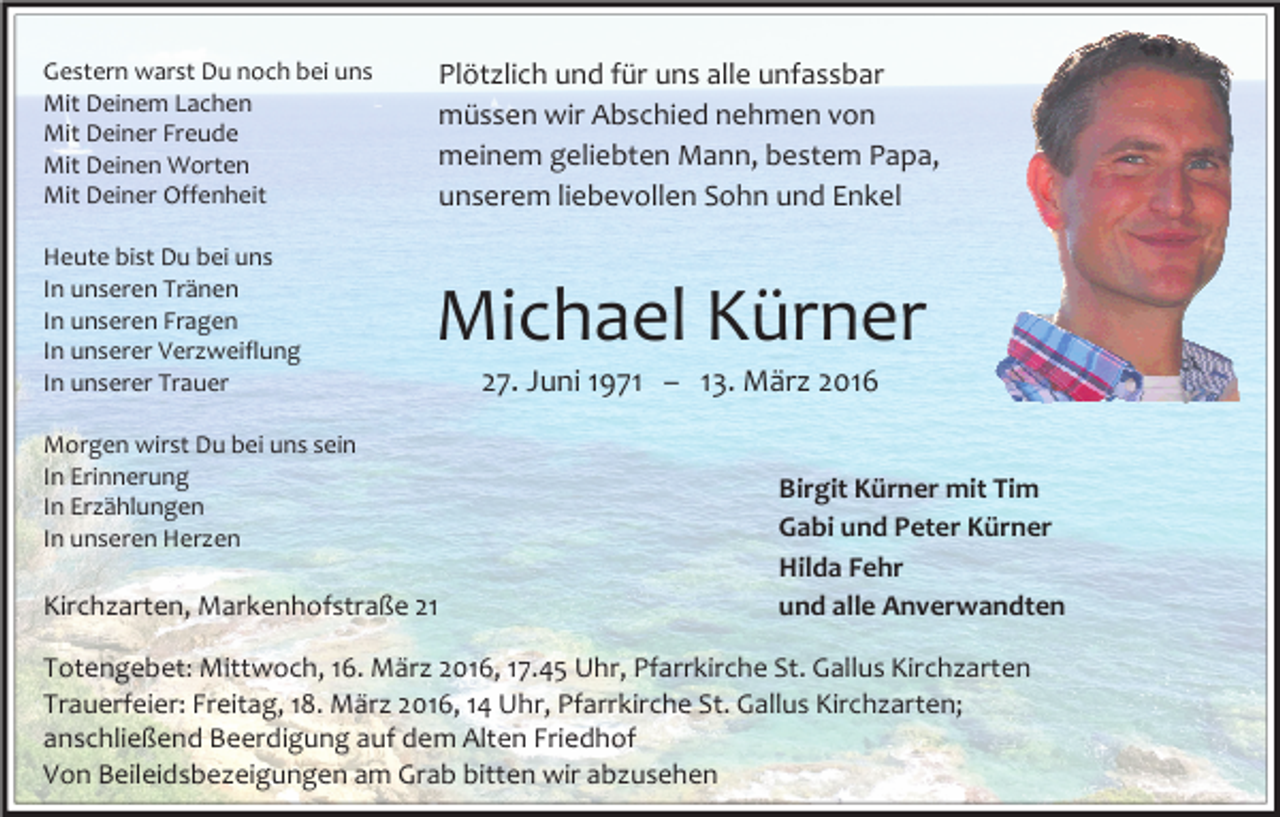 <p>Gestern warst Du noch bei uns<br />Mit Deinem Lachen<br />Mit Deiner Freude<br />Mit Deinen Worten<br />Mit Deiner Offenheit</p><p>Plötzlich und für uns alle unfassbar<br />müssen wir Abschied nehmen von<br />meinem geliebten Mann, bestem Papa,<br />unserem liebevollen Sohn und Enkel</p><p>Heute bist Du bei uns<br />In unseren Tränen<br />In unseren Fragen<br />In unserer Verzweiflung<br />In unserer Trauer</p><p>Michael Kürner</p><p>Morgen wirst Du bei uns sein<br />In Erinnerung<br />In Erzählungen<br />In unseren Herzen</p><p>Kirchzarten, Markenhofstraße 21</p><p>27. Juni 1971 – 13. März 2016</p><p>Birgit Kürner mit Tim<br />Gabi und Peter Kürner<br />Hilda Fehr<br />und alle Anverwandten</p><p>Totengebet: Mittwoch, 16. März 2016, 17.45 Uhr, Pfarrkirche St. Gallus Kirchzarten<br />Trauerfeier: Freitag, 18. März 2016, 14 Uhr, Pfarrkirche St. Gallus Kirchzarten;<br />anschließend Beerdigung auf dem Alten Friedhof<br />Von Beileidsbezeigungen am Grab bitten wir abzusehen</p>