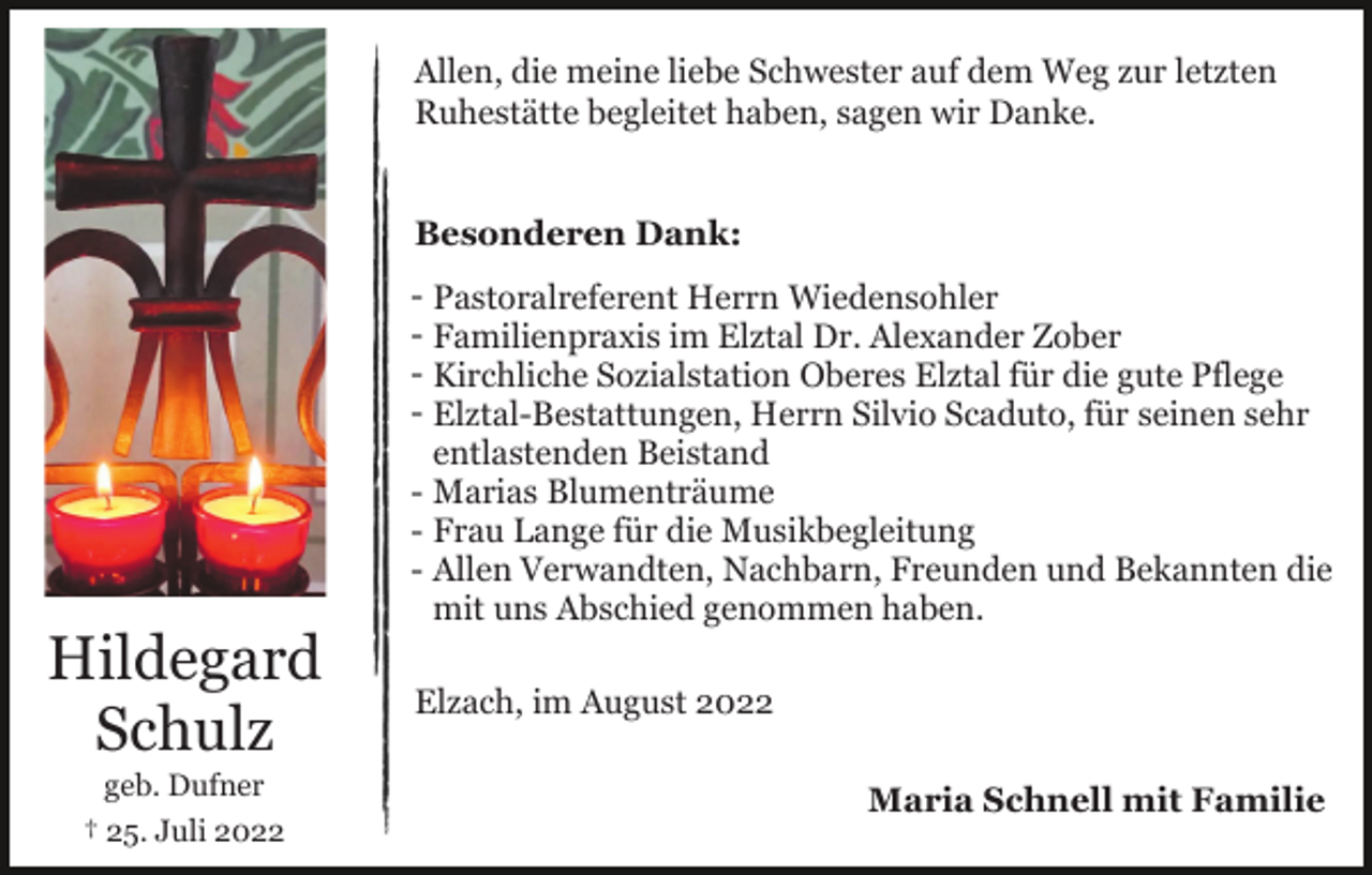 <p>Allen, die meine liebe Schwester auf dem Weg zur letzten<br />Ruhestätte begleitet haben, sagen wir Danke.<br />Besonderen Dank:</p><p>Hildegard<br />Schulz<br />geb. Dufner<br />† 25. Juli 2022</p><p>- Pastoralreferent Herrn Wiedensohler<br />- Familienpraxis im Elztal Dr. Alexander Zober<br />- Kirchliche Sozialstation Oberes Elztal für die gute Pflege<br />- Elztal-Bestattungen, Herrn Silvio Scaduto, für seinen sehr<br />entlastenden Beistand<br />- Marias Blumenträume<br />- Frau Lange für die Musikbegleitung<br />- Allen Verwandten, Nachbarn, Freunden und Bekannten die<br />mit uns Abschied genommen haben.<br />Elzach, im August 2022<br />Maria Schnell mit Familie</p>
