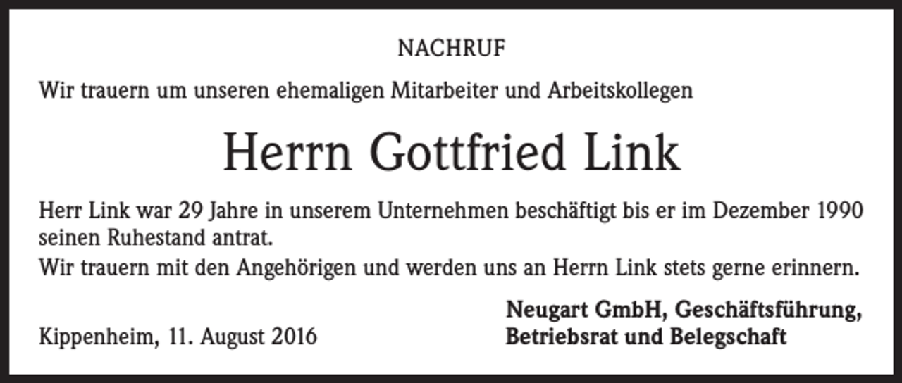 <p>Nachruf<br />Wir trauern um unseren ehemaligen Mitarbeiter und Arbeitskollegen</p><p>Herrn Gottfried Link<br />Herr Link war 29 Jahre in unserem Unternehmen beschäftigt bis er im Dezember 1990<br />seinen Ruhestand antrat.<br />Wir trauern mit den Angehörigen und werden uns an Herrn Link stets gerne erinnern.</p><p>Kippenheim, 11. August 2016</p><p>Neugart GmbH, Geschäftsführung,<br />Betriebsrat und Belegschaft</p>