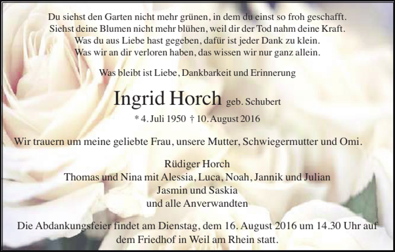 <p>Du siehst den Garten nicht mehr grünen, in dem du einst so froh geschafft.<br />Siehst deine Blumen nicht mehr blühen, weil dir der Tod nahm deine Kraft.<br />Was du aus Liebe hast gegeben, dafür ist jeder Dank zu klein.<br />Was wir an dir verloren haben, das wissen wir nur ganz allein.<br />Was bleibt ist Liebe, Dankbarkeit und Erinnerung</p><p>Ingrid Horch geb. Schubert<br />* 4. Juli 1950 † 10. August 2016</p><p>Wir trauern um meine geliebte Frau, unsere Mutter, Schwiegermutter und Omi.<br />Rüdiger Horch<br />Thomas und Nina mit Alessia, Luca, Noah, Jannik und Julian<br />Jasmin und Saskia<br />und alle Anverwandten<br />Die Abdankungsfeier findet am Dienstag, dem 16. August 2016 um 14.30 Uhr auf<br />dem Friedhof in Weil am Rhein statt.</p>
