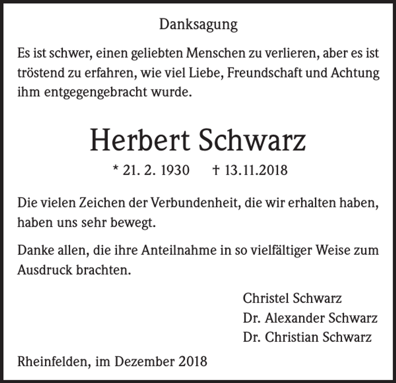<p>Danksagung<br />Es ist schwer, einen geliebten Menschen zu verlieren, aber es ist<br />tröstend zu erfahren, wie viel Liebe, Freundschaft und Achtung<br />ihm entgegengebracht wurde.</p><p>Herbert Schwarz<br />* 21. 2. 1930</p><p>† 13.11.2018</p><p>Die vielen Zeichen der Verbundenheit, die wir erhalten haben,<br />haben uns sehr bewegt.<br />Danke allen, die ihre Anteilnahme in so vielfältiger Weise zum<br />Ausdruck brachten.<br />Christel Schwarz<br />Dr. Alexander Schwarz<br />Dr. Christian Schwarz<br />Rheinfelden, im Dezember 2018</p>