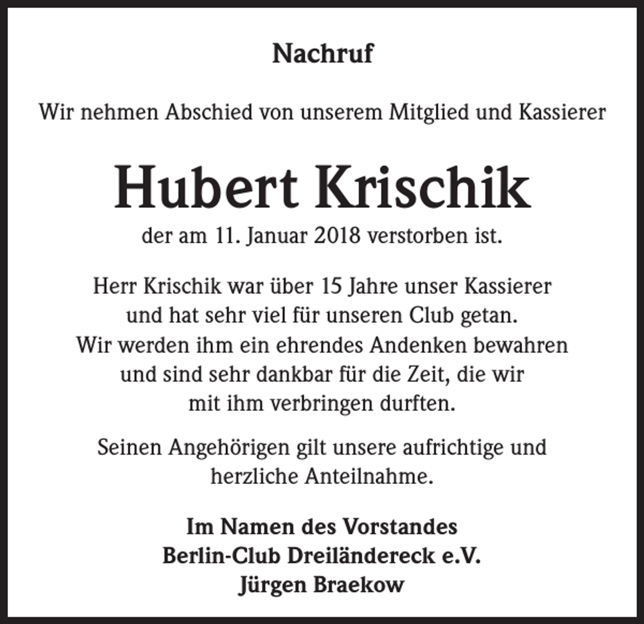 <p>Nachruf<br />Wir nehmen Abschied von unserem Mitglied und Kassierer</p><p>Hubert Krischik<br />der am 11. Januar 2018 verstorben ist.</p><p>Herr Krischik war über 15 Jahre unser Kassierer<br />und hat sehr viel für unseren Club getan.<br />Wir werden ihm ein ehrendes Andenken bewahren<br />und sind sehr dankbar für die Zeit, die wir<br />mit ihm verbringen durften.<br />Seinen Angehörigen gilt unsere aufrichtige und<br />herzliche Anteilnahme.<br />Im Namen des Vorstandes<br />Berlin-Club Dreiländereck e.V.<br />Jürgen Braekow</p>