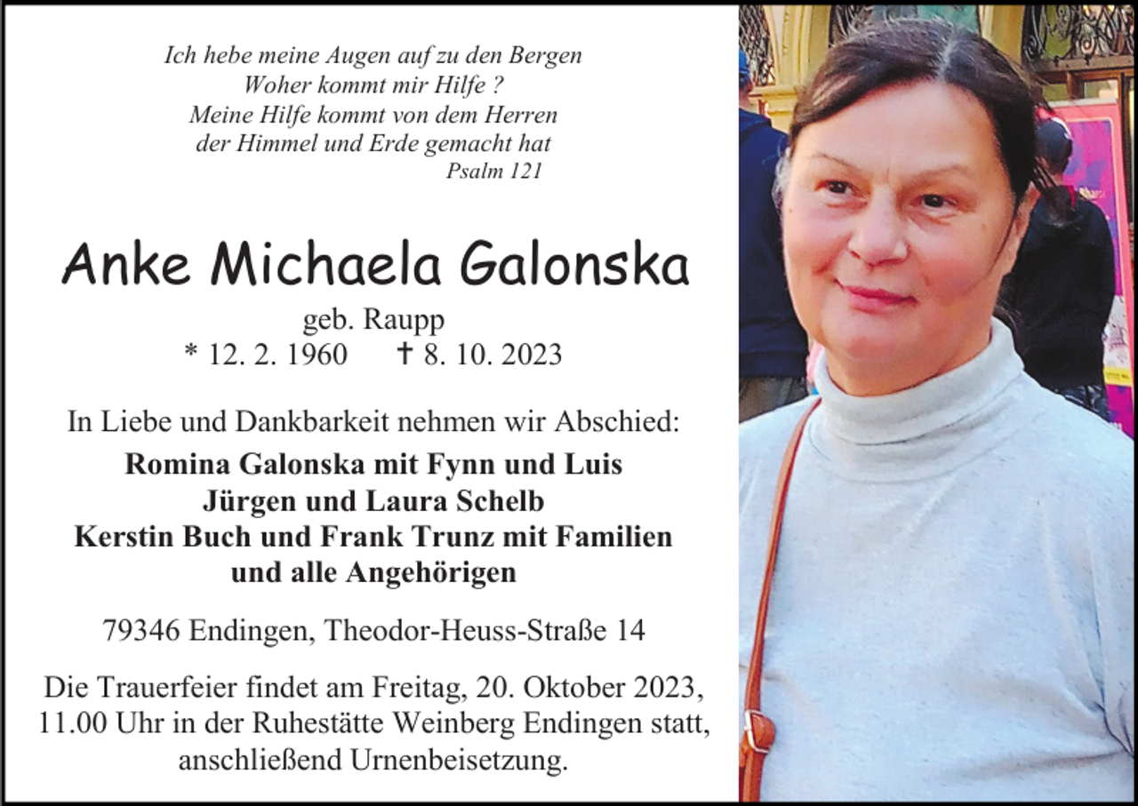 <p>Ich hebe meine Augen auf zu den Bergen<br />Woher kommt mir Hilfe ?<br />Meine Hilfe kommt von dem Herren<br />der Himmel und Erde gemacht hat<br />Psalm 121</p><p>Anke Michaela Galonska<br />geb. Raupp<br />* 12. 2. 1960  8. 10. 2023<br />In Liebe und Dankbarkeit nehmen wir Abschied:<br />Romina Galonska mit Fynn und Luis<br />Jürgen und Laura Schelb<br />Kerstin Buch und Frank Trunz mit Familien<br />und alle Angehörigen<br />79346 Endingen, Theodor-Heuss-Straße 14<br />Die Trauerfeier findet am Freitag, 20. Oktober 2023,<br />11.00 Uhr in der Ruhestätte Weinberg Endingen statt,<br />anschließend Urnenbeisetzung.</p>