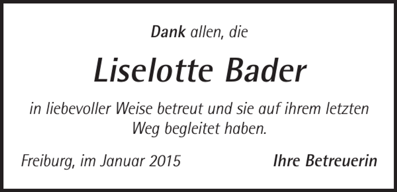 <p>Dank allen, die</p><p>Liselotte Bader<br />in liebevoller Weise betreut und sie auf ihrem letzten<br />Weg begleitet haben.<br />Freiburg, im Januar 2015</p><p>Ihre Betreuerin</p>