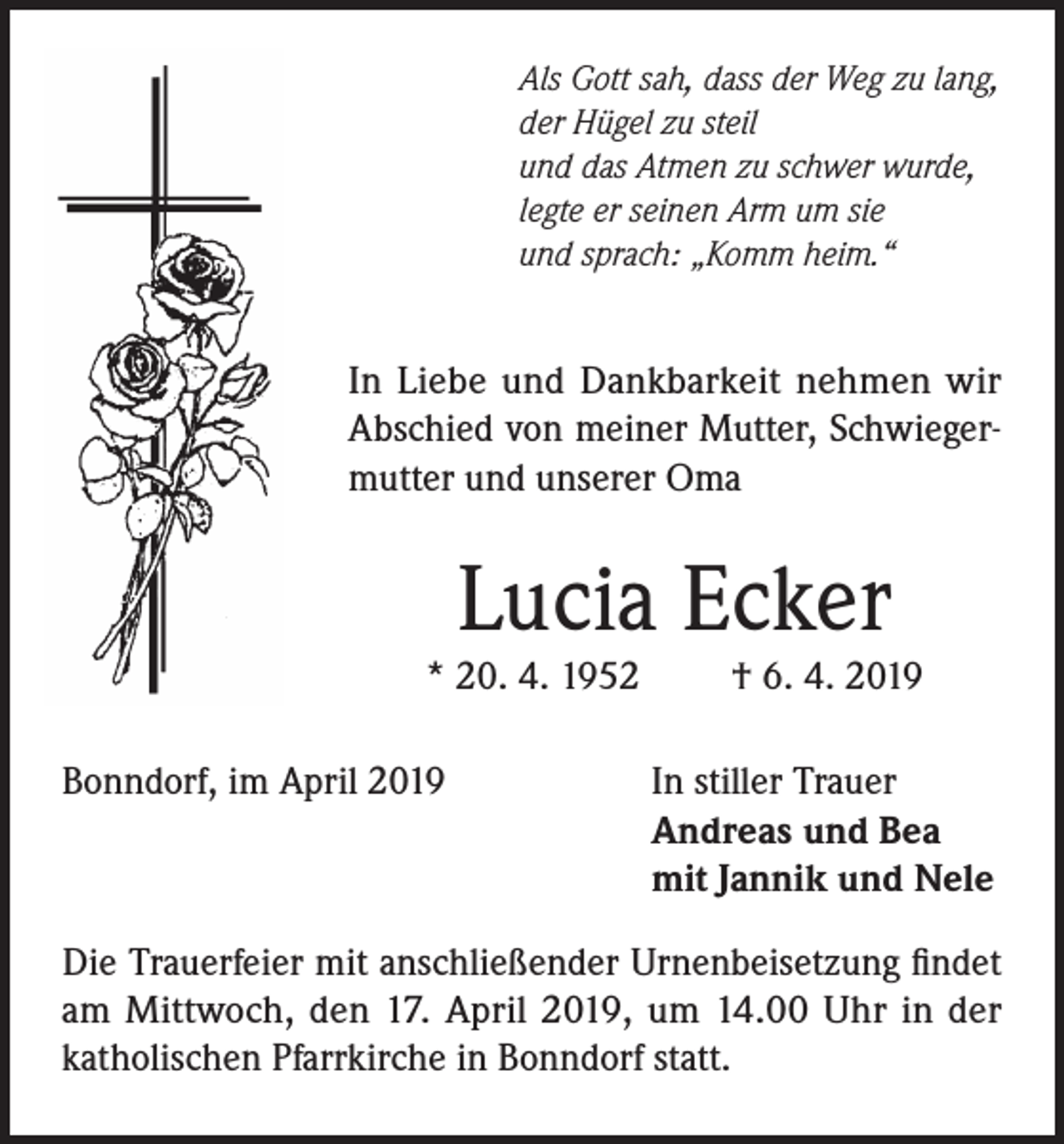 <p>Als Gott sah, dass der Weg zu lang,<br />der Hügel zu steil<br />und das Atmen zu schwer wurde,<br />legte er seinen Arm um sie<br />und sprach: „Komm heim.“</p><p>In Liebe und Dankbarkeit nehmen wir<br />Abschied von meiner Mutter, Schwiegermutter und unserer Oma</p><p>Lucia Ecker</p><p>* 20. 4. 1952<br />Bonndorf, im April 2019</p><p>† 6. 4. 2019</p><p>In stiller Trauer<br />Andreas und Bea<br />mit Jannik und Nele</p><p>Die Trauerfeier mit anschließender Urnenbeisetzung findet<br />am Mittwoch, den 17. April 2019, um 14.00 Uhr in der<br />katholischen Pfarrkirche in Bonndorf statt.</p>