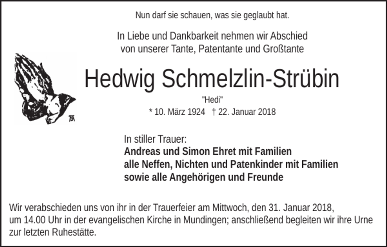 <p>NNun<br />u n ddarf<br />arf sisie<br />e sschauen,<br />c h a u e n, wwas<br />a s ssie<br />i e geglaubt<br />g e gl a u bt hat.<br />h at.</p><p>IInn Liebe<br />Li e b e und<br />u n d Dankbarkeit<br />D a n k b ar k eit nehmen<br />n eh m e n wir<br />wir Abschied<br />A b s c hi e d<br />vvon<br />o n unserer<br />u n s er er Tante,<br />Ta nt e, Patentante<br />P at e nt a n t e und<br />u n d Großtante<br />Gr o ßt a nt e</p><p>HHedwig<br />e d wi g SSchmelzlin-Strübin<br />c h m el zli n- Str ü bi n<br />""Hedi"<br />H e di"</p><p>1 0. März<br />M är z 1924<br />1 9 2 4 †† 22.<br />. Januar<br />J a n uar 22<br />* 10.</p><p>In<br />I n stiller<br />still er Trauer:<br />Tr a u er:<br />Andreas<br />A n dr e a s uund<br />n d SiSimon<br />m o n EEhret<br />hr et mit<br />mit Familien<br />F a mili e n<br />alle<br />all e Neffen,<br />N eff e n, Nichten<br />Ni c ht e n und<br />u n d Patenkinder<br />P at e n ki n d er mit<br />mit Familien<br />F a mili e n<br />sowie<br />allee Angehörigen<br />Freunde<br />s o wi e all<br />A n g e h öri g e n und<br />u n d Fr<br />eunde<br />Wirv verabschieden<br />Wir<br />er a b s c hi e d e n uuns<br />n s v von<br />o n ihr<br />i hr iinn der<br />d er Trauerfeier<br />Tr a u erf ei er am<br />a m Mittwoch,<br />Mitt w o c h, den<br />d e n 31.<br />3 1. Januar<br />J a n u ar 2018,<br />2 0 1 8,<br />um<br />u m 114.00<br />4. Uhr<br />U hr iinn dder<br />er eevangelischen<br />v a n g e li s c h e n Kirche<br />Kir c h e iinn Mundingen;<br />M u n di n g e n; anschließend<br />a n s c hli e ß e n d begleiten<br />b e gl eit e n wir<br />wir iihre<br />hr e Urne<br />Ur n e<br />zur<br />z ur lletzten<br />et zt e n Ruhestätte.<br />R u h e st ätt e.</p>