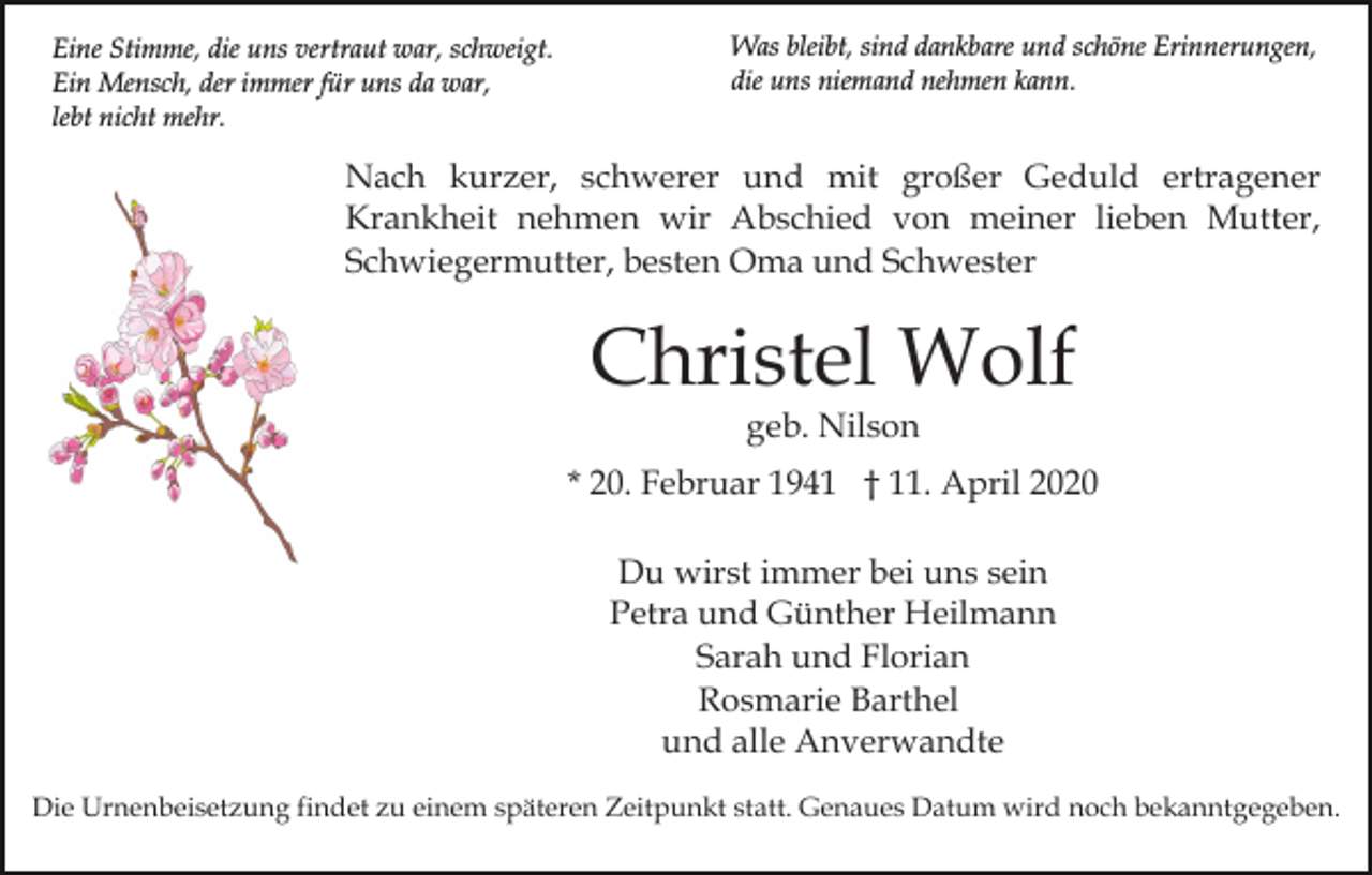 <p>Eine Stimme, die uns vertraut war, schweigt.<br />Ein Mensch, der immer für uns da war,<br />lebt nicht mehr.</p><p>Was bleibt, sind dankbare und schöne Erinnerungen,<br />die uns niemand nehmen kann.</p><p>Nach kurzer, schwerer und mit großer Geduld ertragener<br />Krankheit nehmen wir Abschied von meiner lieben Mutter,<br />Schwiegermutter, besten Oma und Schwester</p><p>Christel Wolf<br />geb. Nilson</p><p>* 20. Februar 1941 † 11. April 2020<br />Du wirst immer bei uns sein<br />Petra und Günther Heilmann<br />Sarah und Florian<br />Rosmarie Barthel<br />und alle Anverwandte<br />Die Urnenbeisetzung findet zu einem späteren Zeitpunkt statt. Genaues Datum wird noch bekanntgegeben.</p>