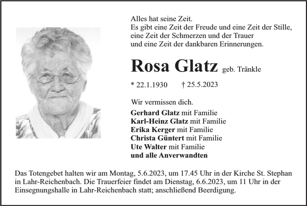 <p>Alles hat seine Zeit.<br />Es gibt eine Zeit der Freude und eine Zeit der Stille,<br />eine Zeit der Schmerzen und der Trauer<br />und eine Zeit der dankbaren Erinnerungen.</p><p>Rosa Glatz geb. Tränkle<br />* 22.1.1930</p><p>† 25.5.2023</p><p>Wir vermissen dich.<br />Gerhard Glatz mit Familie<br />Karl-Heinz Glatz mit Familie<br />Erika Kerger mit Familie<br />Christa Güntert mit Familie<br />Ute Walter mit Familie<br />und alle Anverwandten<br />Das Totengebet halten wir am Montag, 5.6.2023, um 17.45 Uhr in der Kirche St. Stephan<br />in Lahr-Reichenbach. Die Trauerfeier findet am Dienstag, 6.6.2023, um 11 Uhr in der<br />Einsegnungshalle in Lahr-Reichenbach statt; anschließend Beerdigung.</p>