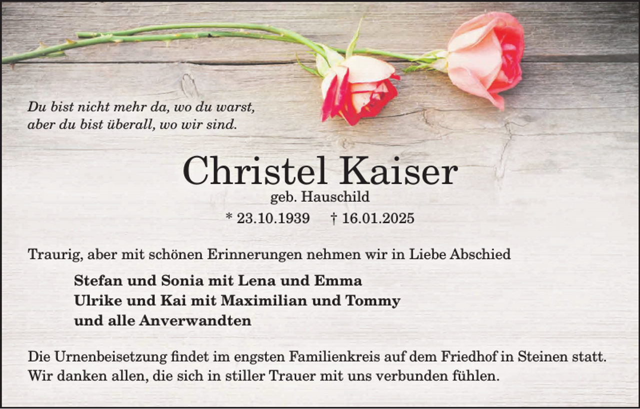 <p>Du bist nicht mehr da, wo du warst,<br />aber du bist überall, wo wir sind.</p><p>Christel Kaiser<br />geb. Hauschild</p><p>* 23.10.1939</p><p>† 16.01.2025</p><p>Traurig, aber mit schönen Erinnerungen nehmen wir in Liebe Abschied<br />Stefan und Sonia mit Lena und Emma<br />Ulrike und Kai mit Maximilian und Tommy<br />und alle Anverwandten<br />Die Urnenbeisetzung findet im engsten Familienkreis auf dem Friedhof in Steinen statt.<br />Wir danken allen, die sich in stiller Trauer mit uns verbunden fühlen.</p>