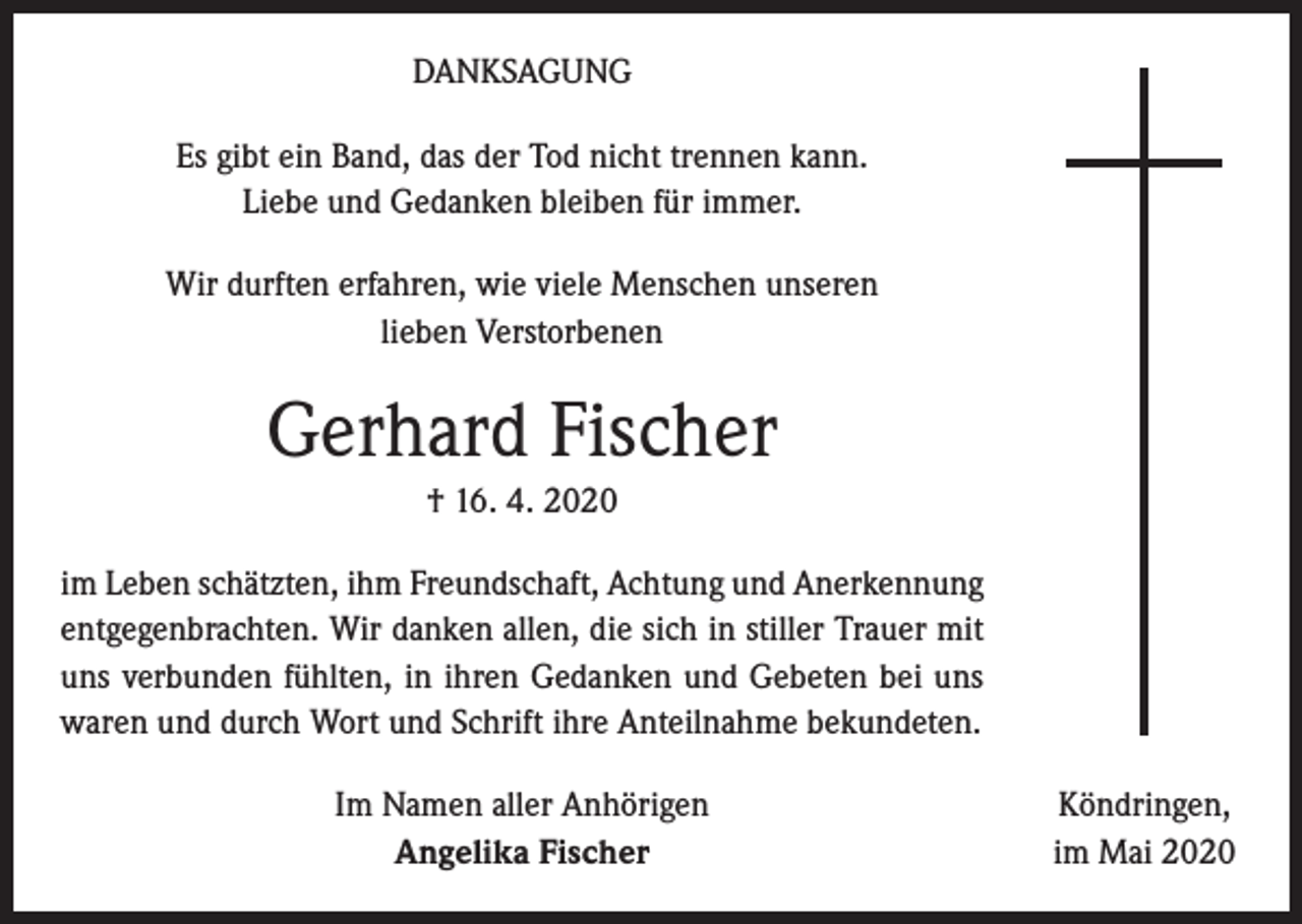 <p>DANKSAGUNG<br />Es gibt ein Band, das der Tod nicht trennen kann.<br />Liebe und Gedanken bleiben für immer.<br />Wir durften erfahren, wie viele Menschen unseren<br />lieben Verstorbenen</p><p>Gerhard Fischer<br />† 16. 4. 2020<br />im Leben schätzten, ihm Freundschaft, Achtung und Anerkennung<br />entgegenbrachten. Wir danken allen, die sich in stiller Trauer mit<br />uns verbunden fühlten, in ihren Gedanken und Gebeten bei uns<br />waren und durch Wort und Schrift ihre Anteilnahme bekundeten.<br />Im Namen aller Anhörigen<br />Angelika Fischer</p><p>Köndringen,<br />im Mai 2020</p>