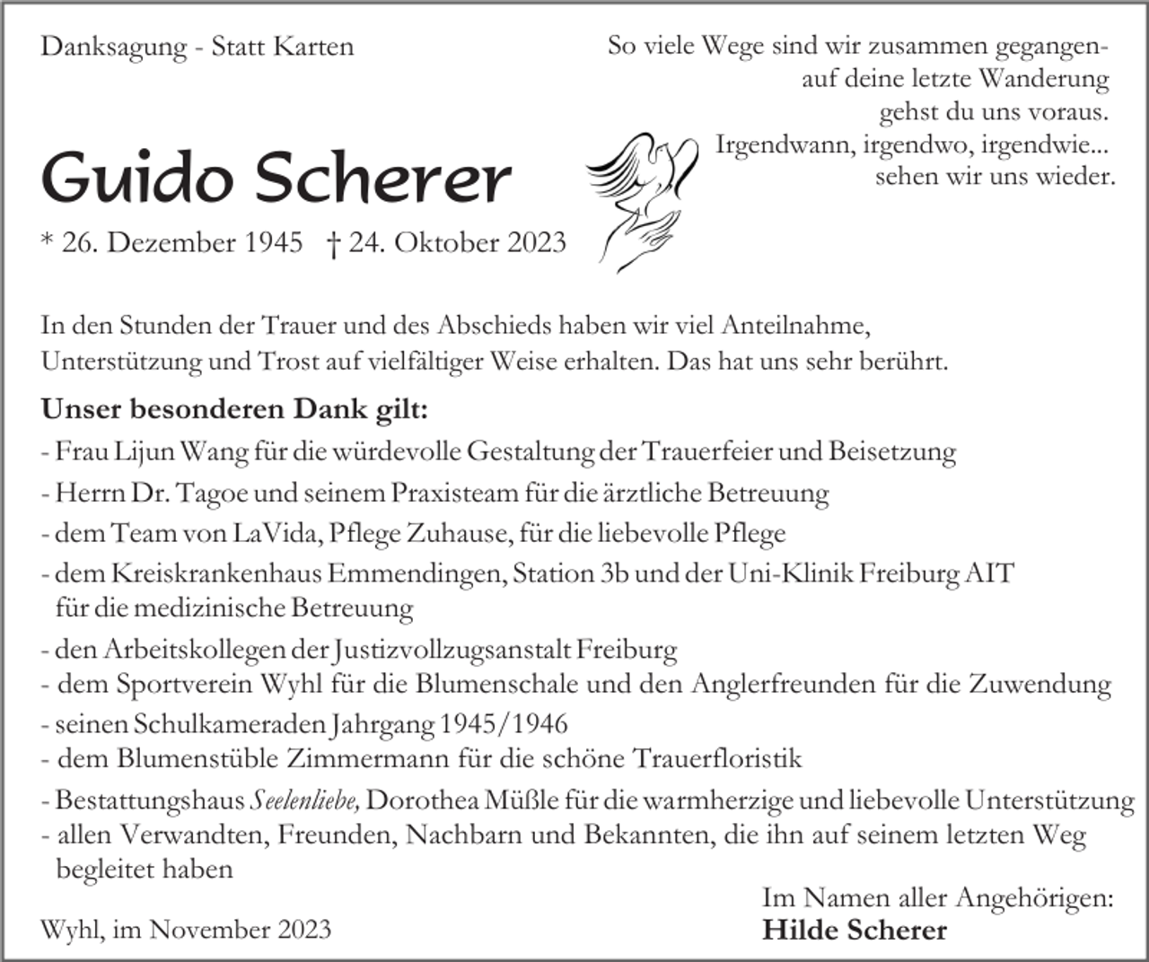 <p>Danksagung - Statt Karten</p><p>Guido Scherer</p><p>So viele Wege sind wir zusammen gegangenauf deine letzte Wanderung<br />gehst du uns voraus.<br />Irgendwann, irgendwo, irgendwie...<br />sehen wir uns wieder.</p><p>* 26. Dezember 1945 † 24. Oktober 2023<br />In den Stunden der Trauer und des Abschieds haben wir viel Anteilnahme,<br />Unterstützung und Trost auf vielfältiger Weise erhalten. Das hat uns sehr berührt.</p><p>Unser besonderen Dank gilt:<br />- Frau Lijun Wang für die würdevolle Gestaltung der Trauerfeier und Beisetzung<br />- Herrn Dr. Tagoe und seinem Praxisteam für die ärztliche Betreuung<br />- dem Team von LaVida, Pflege Zuhause, für die liebevolle Pflege<br />- dem Kreiskrankenhaus Emmendingen, Station 3b und der Uni-Klinik Freiburg AIT<br />für die medizinische Betreuung<br />- den Arbeitskollegen der Justizvollzugsanstalt Freiburg<br />- dem Sportverein Wyhl für die Blumenschale und den Anglerfreunden für die Zuwendung<br />- seinen Schulkameraden Jahrgang 1945/1946<br />- dem Blumenstüble Zimmermann für die schöne Trauerfloristik<br />- Bestattungshaus Seelenliebe, Dorothea Müßle für die warmherzige und liebevolle Unterstützung<br />- allen Verwandten, Freunden, Nachbarn und Bekannten, die ihn auf seinem letzten Weg<br />begleitet haben<br />Im Namen aller Angehörigen:<br />Wyhl, im November 2023<br />Hilde Scherer</p>