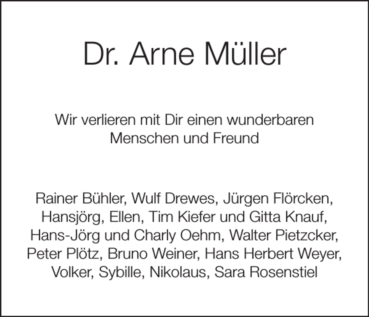<p>Dr. Arne Müller<br />Wir verlieren mit Dir einen wunderbaren<br />Menschen und Freund</p><p>Rainer Bühler, Wulf Drewes, Jürgen Flörcken,<br />Hansjörg, Ellen, Tim Kiefer und Gitta Knauf,<br />Hans-Jörg und Charly Oehm, Walter Pietzcker,<br />Peter Plötz, Bruno Weiner, Hans Herbert Weyer,<br />Volker, Sybille, Nikolaus, Sara Rosenstiel</p>