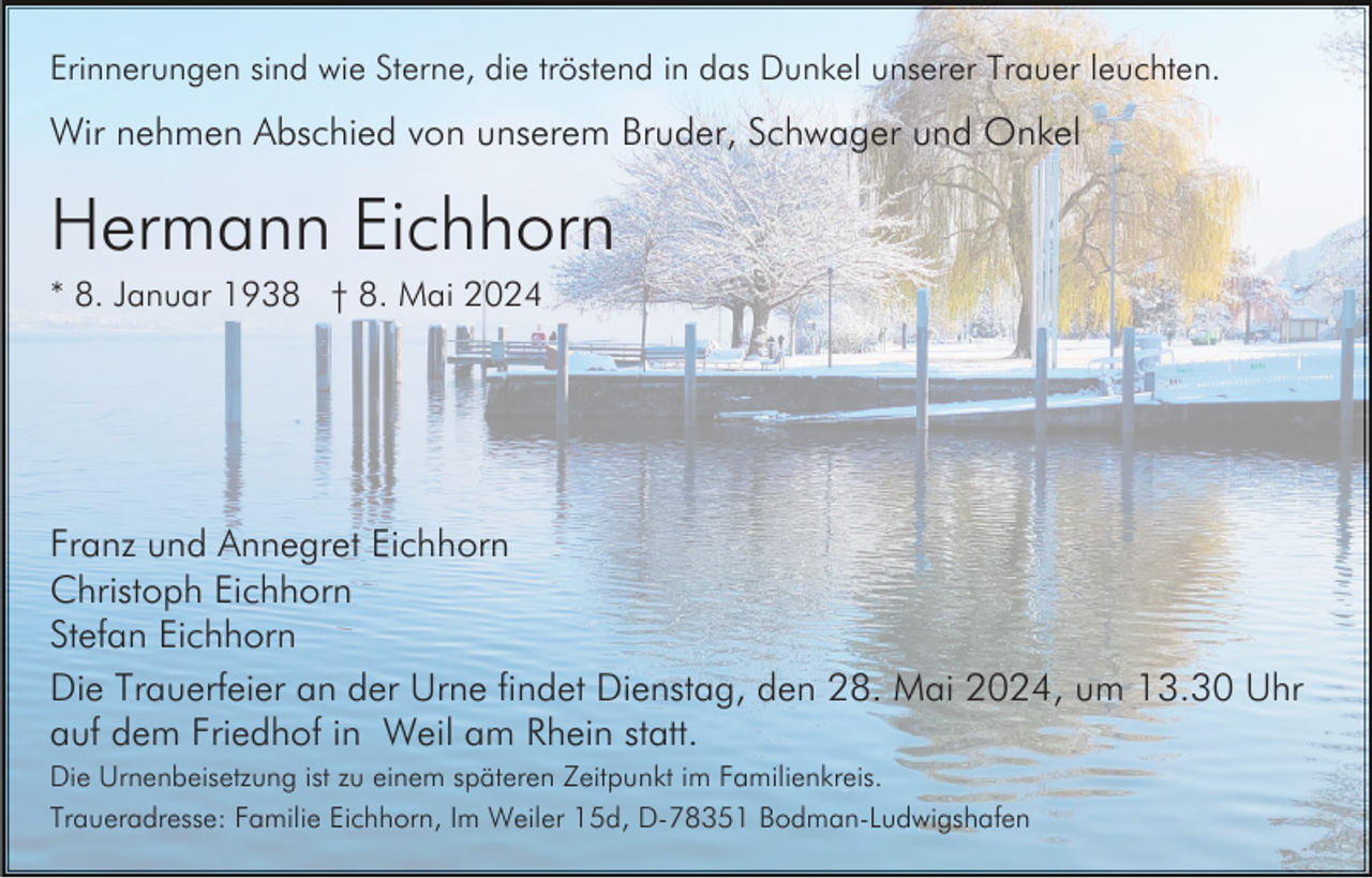 <p>Erinnerungen sind wie Sterne, die tröstend in das Dunkel unserer Trauer leuchten.</p><p>Wir nehmen Abschied von unserem Bruder, Schwager und Onkel</p><p>Hermann Eichhorn<br />* 8. Januar 1938 † 8. Mai 2024</p><p>Franz und Annegret Eichhorn<br />Christoph Eichhorn<br />Stefan Eichhorn<br />Die Trauerfeier an der Urne findet Dienstag, den 28. Mai 2024, um 13.30 Uhr<br />auf dem Friedhof in Weil am Rhein statt.<br />Die Urnenbeisetzung ist zu einem späteren Zeitpunkt im Familienkreis.<br />Traueradresse: Familie Eichhorn, Im Weiler 15d, D-78351 Bodman-Ludwigshafen</p>