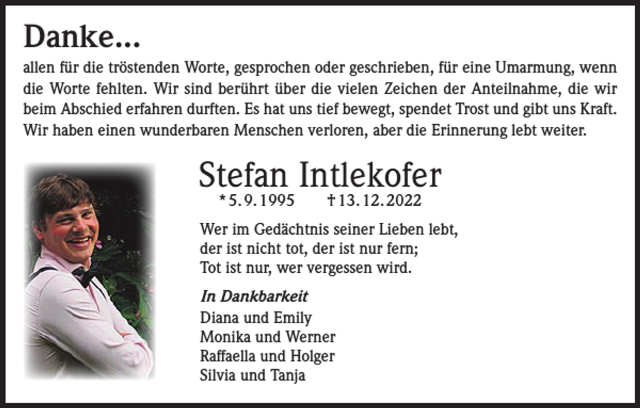 <p>Danke...<br />allen für die tröstenden Worte, gesprochen oder geschrieben, für eine Umarmung, wenn<br />die Worte fehlten. Wir sind berührt über die vielen Zeichen der Anteilnahme, die wir<br />beim Abschied erfahren durften. Es hat uns tief bewegt, spendet Trost und gibt uns Kraft.<br />Wir haben einen wunderbaren Menschen verloren, aber die Erinnerung lebt weiter.</p><p>Stefan Intlekofer<br />* 5. 9. 1995 † 13. 12. 2022</p><p>Wer im Gedächtnis seiner Lieben lebt,<br />der ist nicht tot, der ist nur fern;<br />Tot ist nur, wer vergessen wird.<br />In Dankbarkeit<br />Diana und Emily<br />Monika und Werner<br />Raffaella und Holger<br />Silvia und Tanja</p>