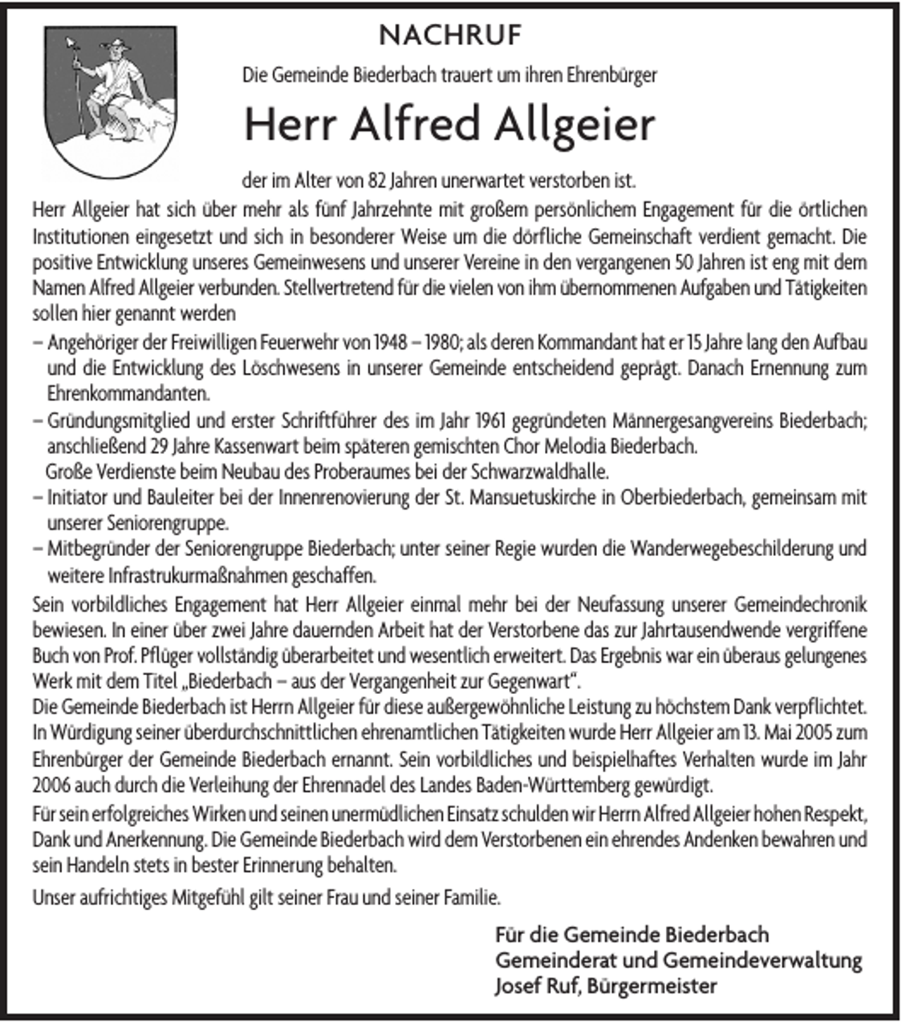 <p>NACHRUF<br />Die Gemeinde Biederbach trauert um ihren Ehrenbürger</p><p>Herr Alfred Allgeier<br />der im Alter von 82 Jahren unerwartet verstorben ist.<br />Herr Allgeier hat sich über mehr als fünf Jahrzehnte mit großem persönlichem Engagement für die örtlichen<br />Institutionen eingesetzt und sich in besonderer Weise um die dörfliche Gemeinschaft verdient gemacht. Die<br />positive Entwicklung unseres Gemeinwesens und unserer Vereine in den vergangenen 50 Jahren ist eng mit dem<br />Namen Alfred Allgeier verbunden. Stellvertretend für die vielen von ihm übernommenen Aufgaben und Tätigkeiten<br />sollen hier genannt werden<br />– Angehöriger der Freiwilligen Feuerwehr von 1948 – 1980; als deren Kommandant hat er 15 Jahre lang den Aufbau<br />und die Entwicklung des Löschwesens in unserer Gemeinde entscheidend geprägt. Danach Ernennung zum<br />Ehrenkommandanten.<br />– Gründungsmitglied und erster Schriftführer des im Jahr 1961 gegründeten Männergesangvereins Biederbach;<br />anschließend 29 Jahre Kassenwart beim späteren gemischten Chor Melodia Biederbach.<br />Große Verdienste beim Neubau des Proberaumes bei der Schwarzwaldhalle.<br />– Initiator und Bauleiter bei der Innenrenovierung der St. Mansuetuskirche in Oberbiederbach, gemeinsam mit<br />unserer Seniorengruppe.<br />– Mitbegründer der Seniorengruppe Biederbach; unter seiner Regie wurden die Wanderwegebeschilderung und<br />weitere Infrastrukurmaßnahmen geschaffen.<br />Sein vorbildliches Engagement hat Herr Allgeier einmal mehr bei der Neufassung unserer Gemeindechronik<br />bewiesen. In einer über zwei Jahre dauernden Arbeit hat der Verstorbene das zur Jahrtausendwende vergriffene<br />Buch von Prof. Pflüger vollständig überarbeitet und wesentlich erweitert. Das Ergebnis war ein überaus gelungenes<br />Werk mit dem Titel „Biederbach – aus der Vergangenheit zur Gegenwart“.<br />Die Gemeinde Biederbach ist Herrn Allgeier für diese außergewöhnliche Leistung zu höchstem Dank verpflichtet.<br />In Würdigung seiner überdurchschnittlichen ehrenamtlichen Tätigkeiten wurde Herr Allgeier am 13. Mai 2005 zum<br />Ehrenbürger der Gemeinde Biederbach ernannt. Sein vorbildliches und beispielhaftes Verhalten wurde im Jahr<br />2006 auch durch die Verleihung der Ehrennadel des Landes Baden-Württemberg gewürdigt.<br />Für sein erfolgreiches Wirken und seinen unermüdlichen Einsatz schulden wir Herrn Alfred Allgeier hohen Respekt,<br />Dank und Anerkennung. Die Gemeinde Biederbach wird dem Verstorbenen ein ehrendes Andenken bewahren und<br />sein Handeln stets in bester Erinnerung behalten.<br />Unser aufrichtiges Mitgefühl gilt seiner Frau und seiner Familie.<br />Für die Gemeinde Biederbach<br />Gemeinderat und Gemeindeverwaltung<br />Josef Ruf, Bürgermeister</p>