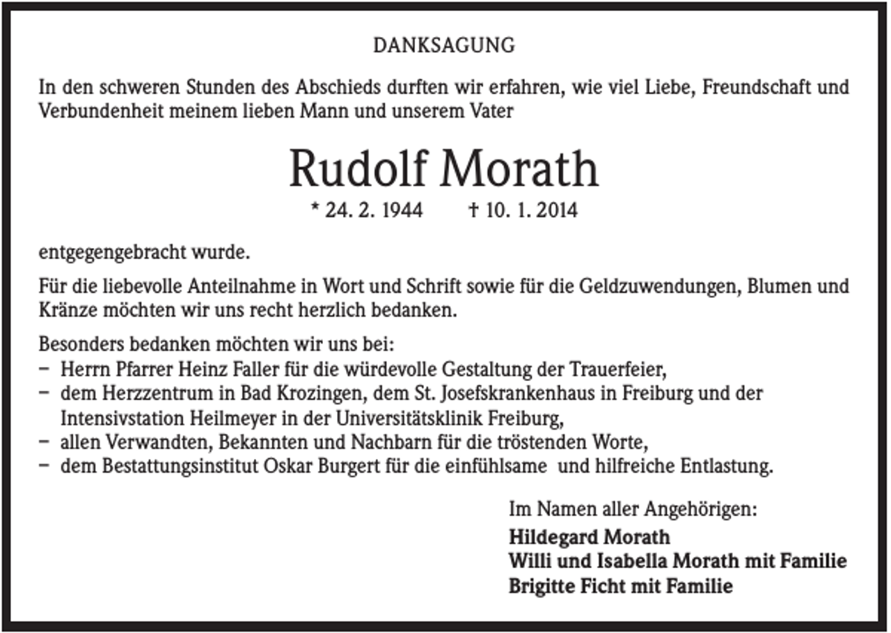 <p>DANKSAGUNG<br />In den schweren Stunden des Abschieds durften wir erfahren, wie viel Liebe, Freundschaft und<br />Verbundenheit meinem lieben Mann und unserem Vater</p><p>Rudolf Morath<br />* 24. 2. 1944</p><p>† 10. 1. 2014</p><p>entgegengebracht wurde.<br />Für die liebevolle Anteilnahme in Wort und Schrift sowie für die Geldzuwendungen, Blumen und<br />Kränze möchten wir uns recht herzlich bedanken.<br />Besonders bedanken möchten wir uns bei:<br />– Herrn Pfarrer Heinz Faller für die würdevolle Gestaltung der Trauerfeier,<br />– dem Herzzentrum in Bad Krozingen, dem St. Josefskrankenhaus in Freiburg und der<br />Intensivstation Heilmeyer in der Universitätsklinik Freiburg,<br />– allen Verwandten, Bekannten und Nachbarn für die tröstenden Worte,<br />– dem Bestattungsinstitut Oskar Burgert für die einfühlsame und hilfreiche Entlastung.<br />Im Namen aller Angehörigen:<br />Hildegard Morath<br />Willi und Isabella Morath mit Familie<br />Brigitte Ficht mit Familie</p>