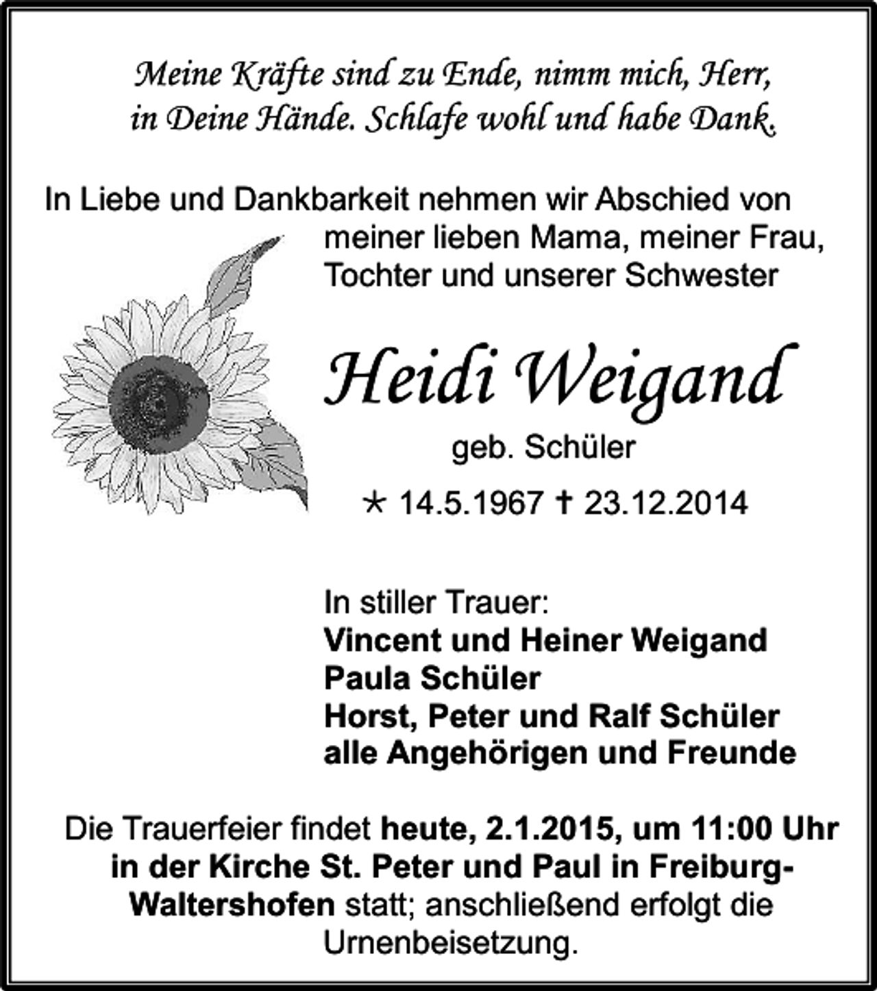 <p>Meine Kräfte sind zu Ende, nimm mich, Herr,<br />in Deine Hände. Schlafe wohl und habe Dank.<br />In Liebe und Dankbarkeit nehmen wir Abschied von<br />meiner lieben Mama, meiner Frau,<br />Tochter und unserer Schwester</p><p>Heidi Weigand<br />geb. Schüler<br /> 14.5.1967  23.12.2014<br />In stiller Trauer:<br />Vincent und Heiner Weigand<br />Paula Schüler<br />Horst, Peter und Ralf Schüler<br />alle Angehörigen und Freunde<br />Die Trauerfeier findet heute, 2.1.2015, um 11:00 Uhr<br />in der Kirche St. Peter und Paul in FreiburgWaltershofen statt; anschließend erfolgt die<br />Urnenbeisetzung.</p>