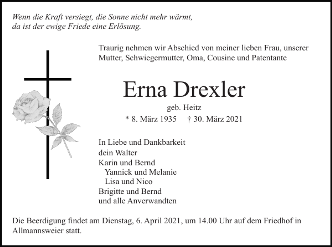 <p>Wenn die Kraft versiegt, die Sonne nicht mehr wärmt,<br />da ist der ewige Friede eine Erlösung.<br />Traurig nehmen wir Abschied von meiner lieben Frau, unserer<br />Mutter, Schwiegermutter, Oma, Cousine und Patentante</p><p>Erna Drexler<br />geb. Heitz<br />* 8. März 1935 † 30. März 2021<br />In Liebe und Dankbarkeit<br />dein Walter<br />Karin und Bernd<br />Yannick und Melanie<br />Lisa und Nico<br />Brigitte und Bernd<br />und alle Anverwandten<br />Die Beerdigung findet am Dienstag, 6. April 2021, um 14.00 Uhr auf dem Friedhof in<br />Allmannsweier statt.</p>