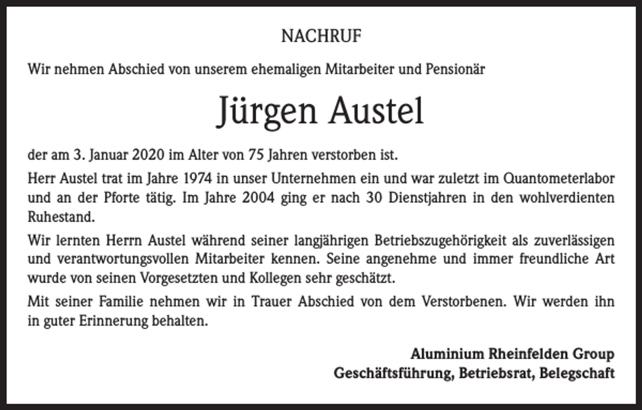 <p>NACHRUF<br />Wir nehmen Abschied von unserem ehemaligen Mitarbeiter und Pensionär</p><p>Jürgen Austel<br />der am 3. Januar 2020 im Alter von 75 Jahren verstorben ist.<br />Herr Austel trat im Jahre 1974 in unser Unternehmen ein und war zuletzt im Quantometerlabor<br />und an der Pforte tätig. Im Jahre 2004 ging er nach 30 Dienstjahren in den wohlverdienten<br />Ruhestand.<br />Wir lernten Herrn Austel während seiner langjährigen Betriebszugehörigkeit als zuverlässigen<br />und verantwortungsvollen Mitarbeiter kennen. Seine angenehme und immer freundliche Art<br />wurde von seinen Vorgesetzten und Kollegen sehr geschätzt.<br />Mit seiner Familie nehmen wir in Trauer Abschied von dem Verstorbenen. Wir werden ihn<br />in guter Erinnerung behalten.<br />Aluminium Rheinfelden Group<br />Geschäftsführung, Betriebsrat, Belegschaft</p>