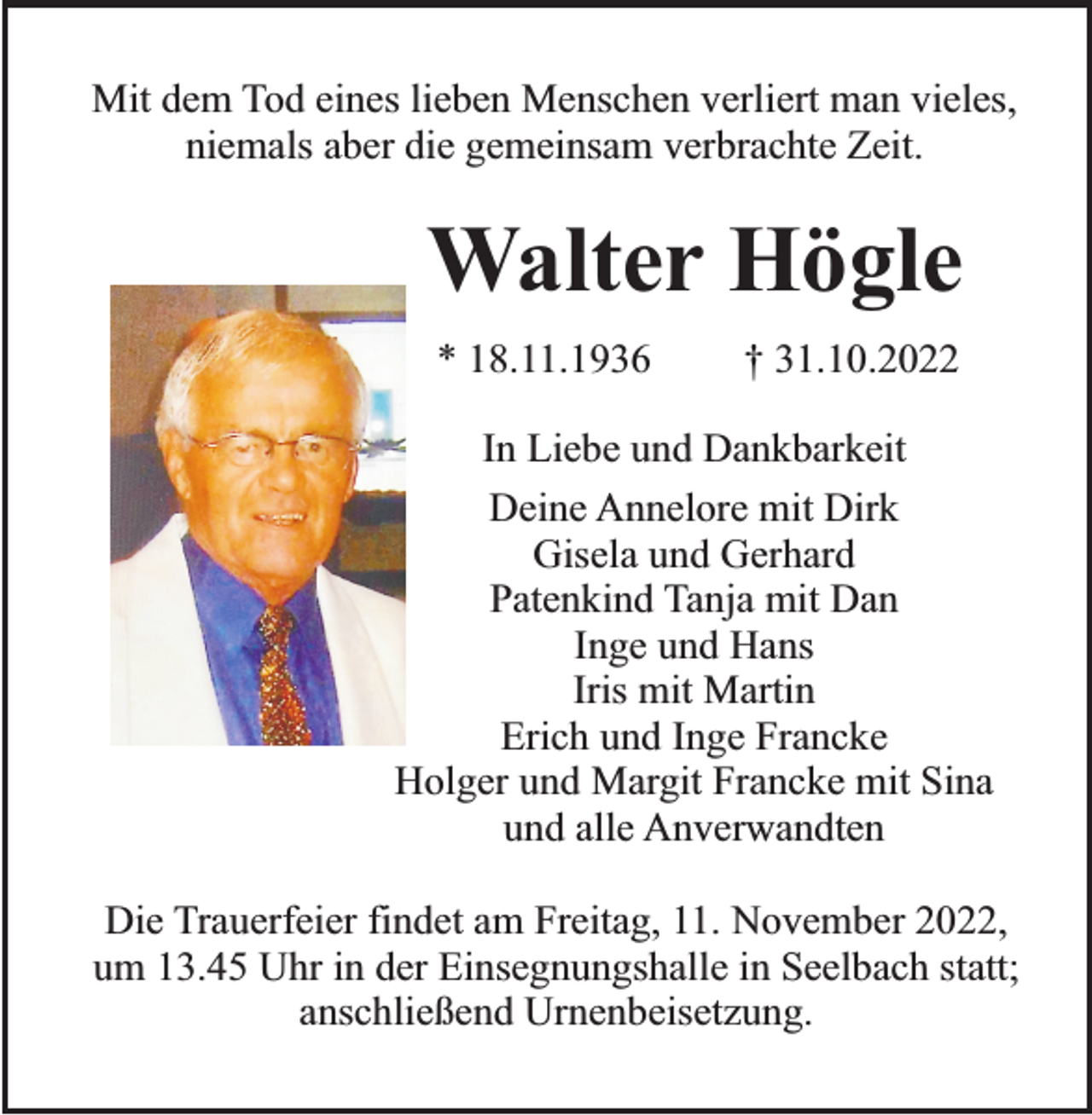 <p>Mit dem Tod eines lieben Menschen verliert man vieles,<br />niemals aber die gemeinsam verbrachte Zeit.</p><p>Walter Högle<br />* 18.11.1936</p><p>† 31.10.2022</p><p>In Liebe und Dankbarkeit<br />Deine Annelore mit Dirk<br />Gisela und Gerhard<br />Patenkind Tanja mit Dan<br />Inge und Hans<br />Iris mit Martin<br />Erich und Inge Francke<br />Holger und Margit Francke mit Sina<br />und alle Anverwandten<br />Die Trauerfeier findet am Freitag, 11. November 2022,<br />um 13.45 Uhr in der Einsegnungshalle in Seelbach statt;<br />anschließend Urnenbeisetzung.</p>