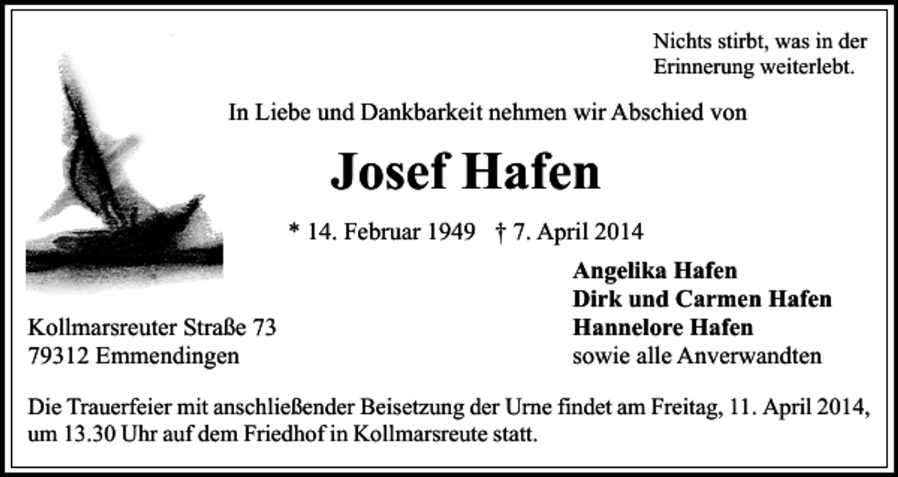 <p>Nichts stirbt, was in der<br />Erinnerung weiterlebt.</p><p>In Liebe und Dankbarkeit nehmen wir Abschied von</p><p>Josef Hafen<br />* 14. Februar 1949 † 7. April 2014</p><p>Kollmarsreuter Straße 73<br />79312 Emmendingen</p><p>Angelika Hafen<br />Dirk und Carmen Hafen<br />Hannelore Hafen<br />sowie alle Anverwandten</p><p>Die Trauerfeier mit anschließender Beisetzung der Urne findet am Freitag, 11. April 2014,<br />um 13.30 Uhr auf dem Friedhof in Kollmarsreute statt.</p>