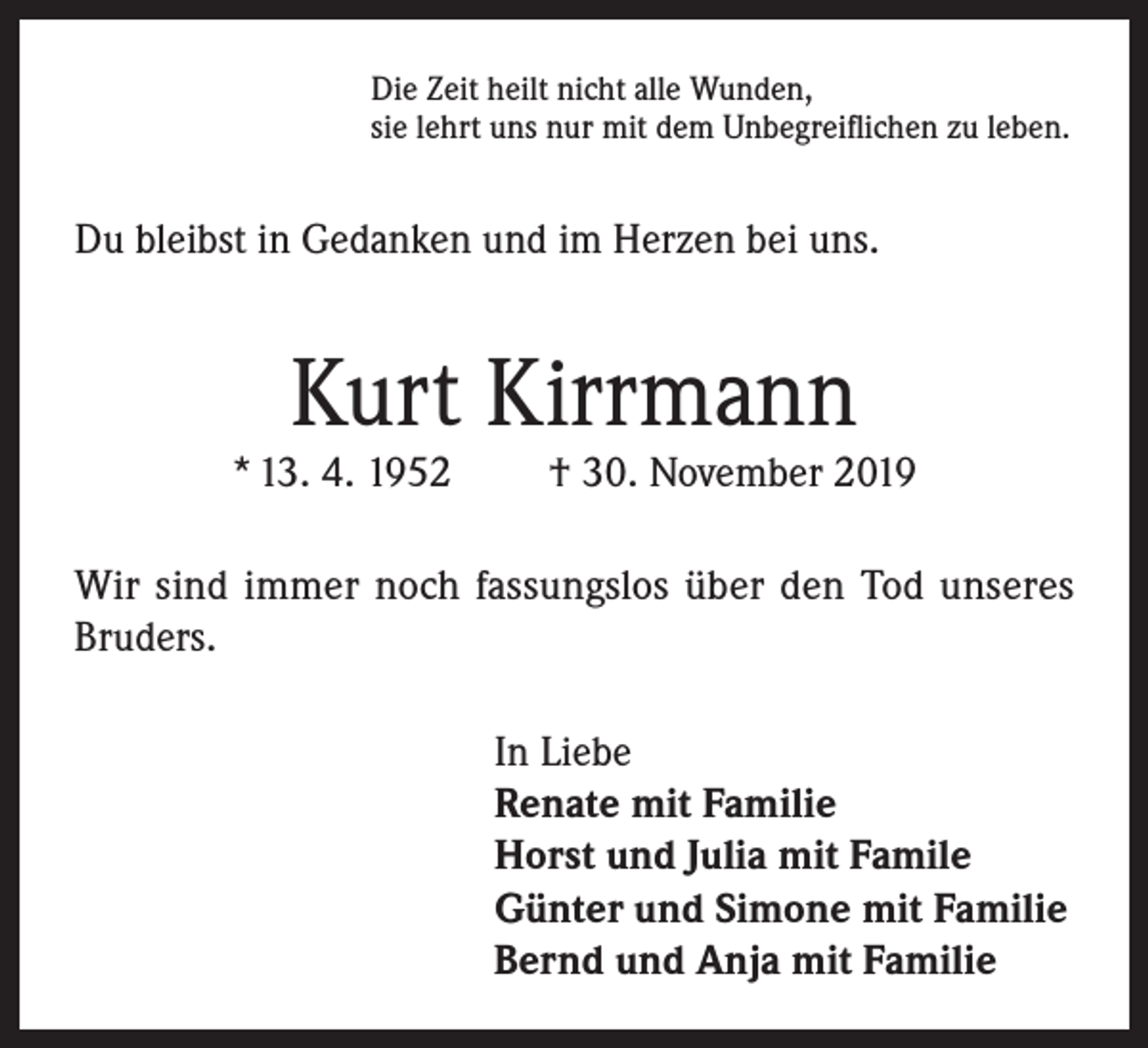 <p>Die Zeit heilt nicht alle Wunden,<br />sie lehrt uns nur mit dem Unbegreiflichen zu leben.</p><p>Du bleibst in Gedanken und im Herzen bei uns.</p><p>Kurt Kirrmann</p><p>* 13. 4. 1952</p><p>† 30. November 2019</p><p>Wir sind immer noch fassungslos über den Tod unseres<br />Bruders.<br />In Liebe<br />Renate mit Familie<br />Horst und Julia mit Famile<br />Günter und Simone mit Familie<br />Bernd und Anja mit Familie</p>