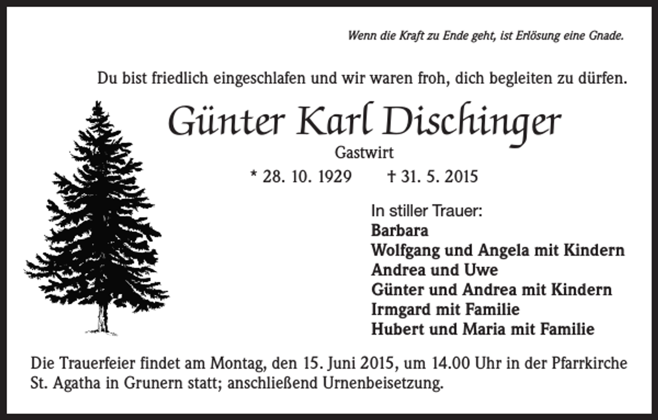 <p>Wenn die Kraft zu Ende geht, ist Erlösung eine Gnade.</p><p>Du bist friedlich eingeschlafen und wir waren froh, dich begleiten zu dürfen.</p><p>Günter Karl Dischinger<br />Gastwirt<br />* 28. 10. 1929 † 31. 5. 2015</p><p>In stiller Trauer:</p><p>Barbara<br />Wolfgang und Angela mit Kindern<br />Andrea und Uwe<br />Günter und Andrea mit Kindern<br />Irmgard mit Familie<br />Hubert und Maria mit Familie<br />Die Trauerfeier findet am Montag, den 15. Juni 2015, um 14.00 Uhr in der Pfarrkirche<br />St. Agatha in Grunern statt; anschließend Urnenbeisetzung.</p>