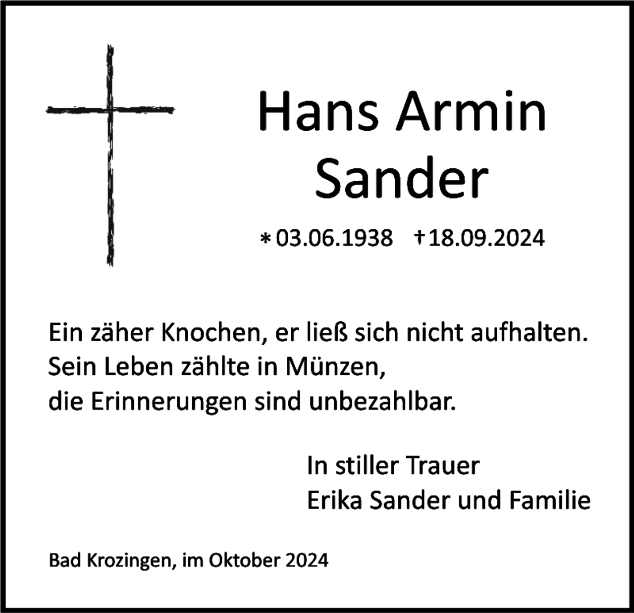 <p>Hans Armin<br />Sander<br />* 03.06.1938 † 18.09.2024</p><p>Ein zäher Knochen, er ließ sich nicht aufhalten.<br />Sein Leben zählte in Münzen,<br />die Erinnerungen sind unbezahlbar.<br />In stiller Trauer<br />Erika Sander und Familie<br />Bad Krozingen, im Oktober 2024</p>