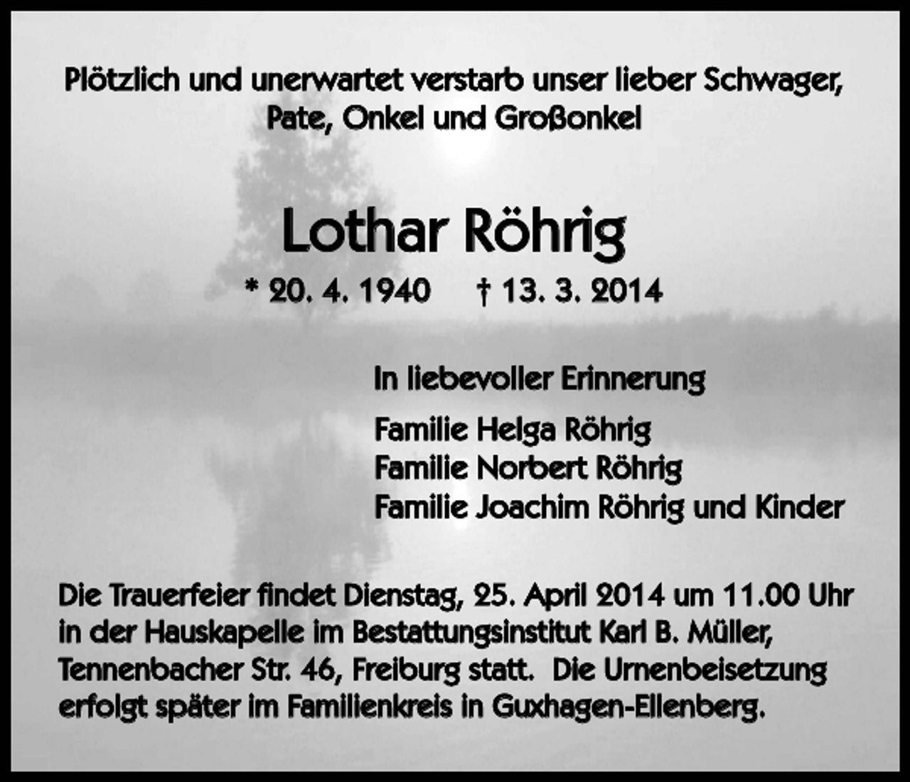 <p>Plötzlich und unerwartet verstarb unser lieber Schwager,<br />Pate, Onkel und Großonkel</p><p>Lothar Röhrig<br />* 20. 4. 1940</p><p>† 13. 3. 2014</p><p>In liebevoller Erinnerung<br />Familie Helga Röhrig<br />Familie Norbert Röhrig<br />Familie Joachim Röhrig und Kinder<br />Die Trauerfeier findet Dienstag, 25. April 2014 um 11.00 Uhr<br />in der Hauskapelle im Bestattungsinstitut Karl B. Müller,<br />Tennenbacher Str. 46, Freiburg statt. Die Urnenbeisetzung<br />erfolgt später im Familienkreis in Guxhagen-Ellenberg.</p>