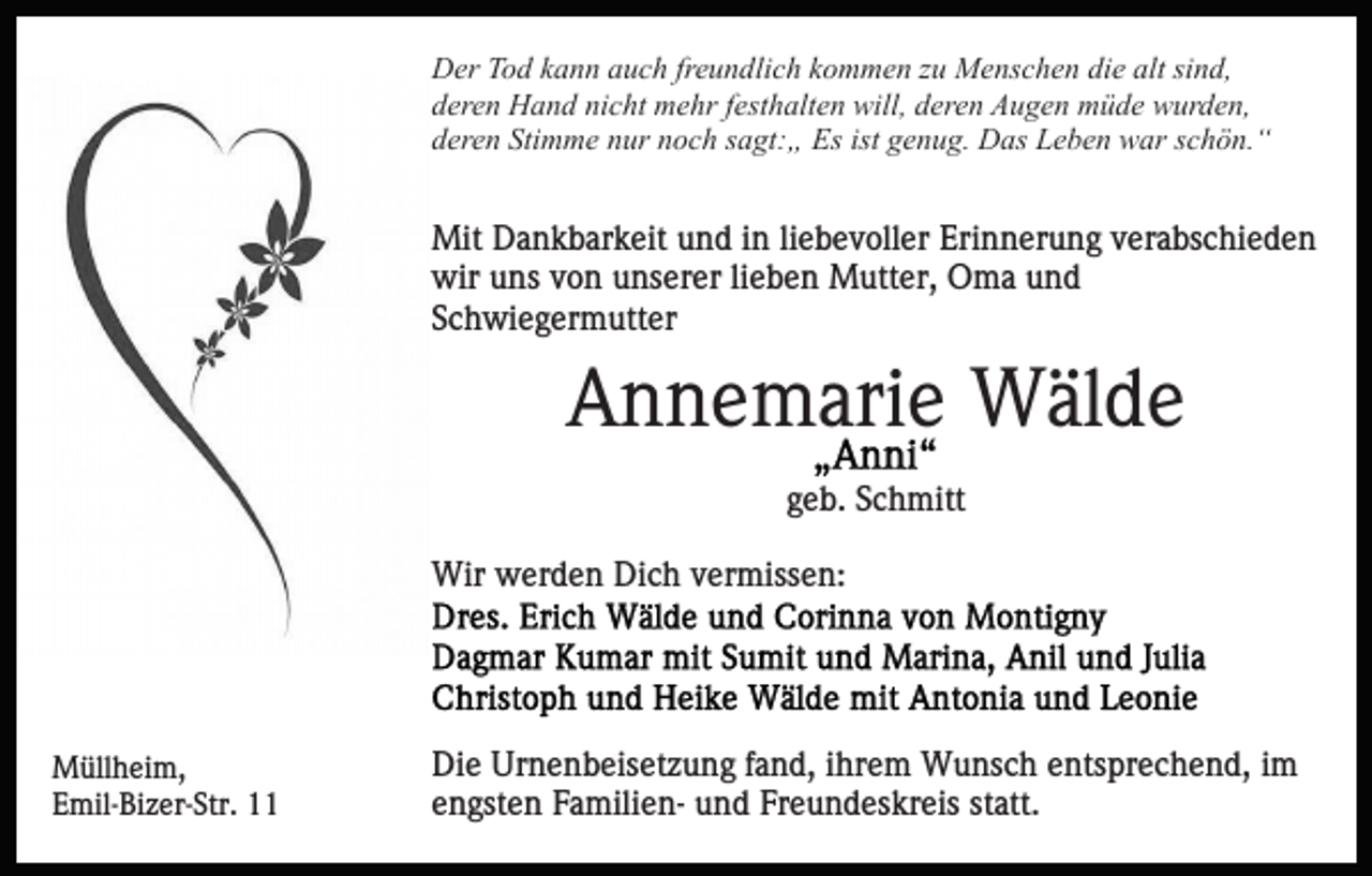 <p>die<br />alt sisind,<br />DDer<br />er TTod<br />o d kkann<br />a n n aauch<br />u c h frfreundlich<br />e u n d li c h kommen<br />k o m m e n zu<br />z u Menschen<br />M e ns c h en di<br />e alt<br />n d,<br />nicht<br />dderen<br />er e n Hand<br />H a n d ni<br />c ht mehr<br />m e hr ffesthalten<br />e st h alt e n will,<br />will, deren<br />d er e n Augen<br />A u g e n müde<br />m ü d e wurden,<br />w ur d e n,<br />d er e n Sti<br />m m e nnur<br />ur nnoch<br />o c h ssagt:„<br />a gt: „ Es<br />Es ist<br />e n u g. Das<br />D as Leben<br />L e b e n war<br />w ar sschön.“<br />c h ö n. “<br />deren<br />Stimme<br />ist ggenug.</p><p>Mit DDankbarkeit<br />Mit<br />a n k b ar k eit u und<br />n d i nin liebevoller<br />li e b e v oll er Erinnerung<br />Eri n n er u n g verabschieden<br />ver a bs c hi e d e n<br />wir<br />wir uuns<br />ns vvon<br />o n uunserer<br />ns er er lilieben<br />e b e n Mutter,<br />M utt er, Oma<br />O m a und<br />und<br />S c h wi e g er m utt er<br />Schwiegermutter</p><p>AAnnemarie<br />n n e m ari e Wälde<br />W äl d e<br />ggeb.<br />e b. Schmitt<br />S c h mitt<br />Wir wwerden<br />Wir<br />er d e n DiDich<br />c h v vermissen:<br />er mis s e n:</p><p>M üll h ei m,<br />Müllheim,<br />EEmil-Bizer-Str.<br />mil- Bi z er- Str. 11</p><p>Di e Ur<br />Die<br />Urnenbeisetzung<br />n e n b eis et z u n g f fand,<br />a n d, iihrem<br />hr e m Wunsch<br />W u ns c h eentsprechend,<br />nts pr e c h e n d, iimm<br />e n gst e n FamilienF a mili e n- und<br />u n d Freundeskreis<br />F r e u n d es kr eis statt.<br />st att.<br />engsten</p>