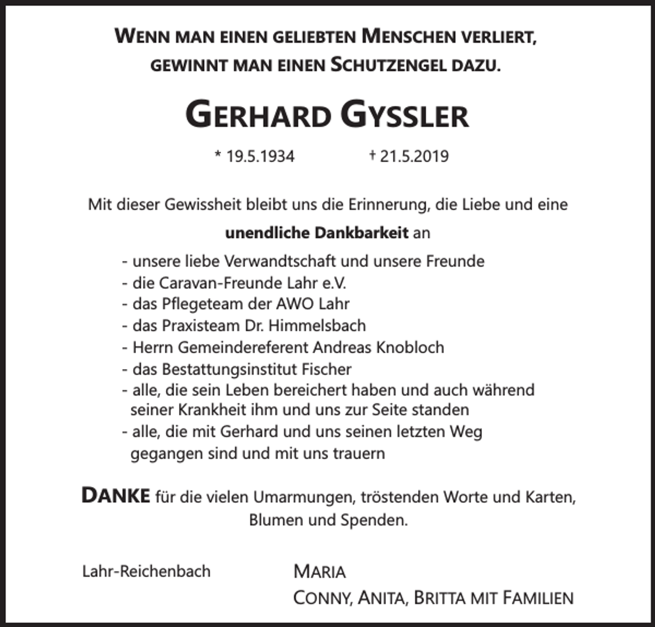 <p>WENN MAN EINEN GELIEBTEN MENSCHEN VERLIERT,<br />GEWINNT MAN EINEN SCHUTZENGEL DAZU.</p><p>GERHARD GYSSLER<br />* 19.5.1934</p><p>† 21.5.2019</p><p>Mit dieser Gewissheit bleibt uns die Erinnerung, die Liebe und eine<br />unendliche Dankbarkeit an</p><p>- unsere liebe Verwandtschaft und unsere Freunde<br />- die Caravan-Freunde Lahr e.V.<br />- das Pflegeteam der AWO Lahr<br />- das Praxisteam Dr. Himmelsbach<br />- Herrn Gemeindereferent Andreas Knobloch<br />- das Bestattungsinstitut Fischer<br />- alle, die sein Leben bereichert haben und auch während<br />seiner Krankheit ihm und uns zur Seite standen<br />- alle, die mit Gerhard und uns seinen letzten Weg<br />gegangen sind und mit uns trauern</p><p>DANKE für die vielen Umarmungen, tröstenden Worte und Karten,<br />Blumen und Spenden.</p><p>Lahr-Reichenbach</p><p>MARIA<br />CONNY, ANITA, BRITTA MIT FAMILIEN</p>