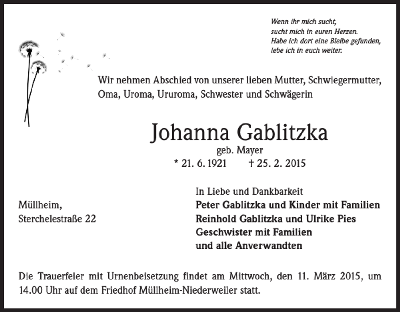 <p>Wenn ihr mich sucht,<br />sucht mich in euren Herzen.<br />Habe ich dort eine Bleibe gefunden,<br />lebe ich in euch weiter.</p><p>Wir nehmen Abschied von unserer lieben Mutter, Schwiegermutter,<br />Oma, Uroma, Ururoma, Schwester und Schwägerin</p><p>Johanna Gablitzka<br />geb. Mayer<br />* 21. 6. 1921 † 25. 2. 2015</p><p>Müllheim,<br />Sterchelestraße 22</p><p>In Liebe und Dankbarkeit<br />Peter Gablitzka und Kinder mit Familien<br />Reinhold Gablitzka und Ulrike Pies<br />Geschwister mit Familien<br />und alle Anverwandten</p><p>Die Trauerfeier mit Urnenbeisetzung findet am Mittwoch, den 11. März 2015, um<br />14.00 Uhr auf dem Friedhof Müllheim-Niederweiler statt.</p>
