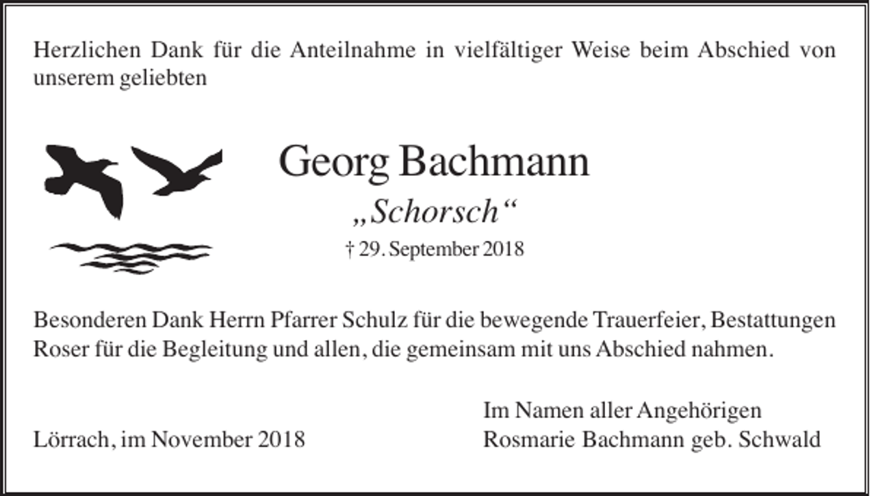 <p>Herzlichen Dank für die Anteilnahme in vielfältiger Weise beim Abschied von<br />unserem geliebten</p><p>Georg Bachmann<br />„Schorsch“<br />† 29. September 2018</p><p>Besonderen Dank Herrn Pfarrer Schulz für die bewegende Trauerfeier, Bestattungen<br />Roser für die Begleitung und allen, die gemeinsam mit uns Abschied nahmen.</p><p>Lörrach, im November 2018</p><p>Im Namen aller Angehörigen<br />Rosmarie Bachmann geb. Schwald</p>