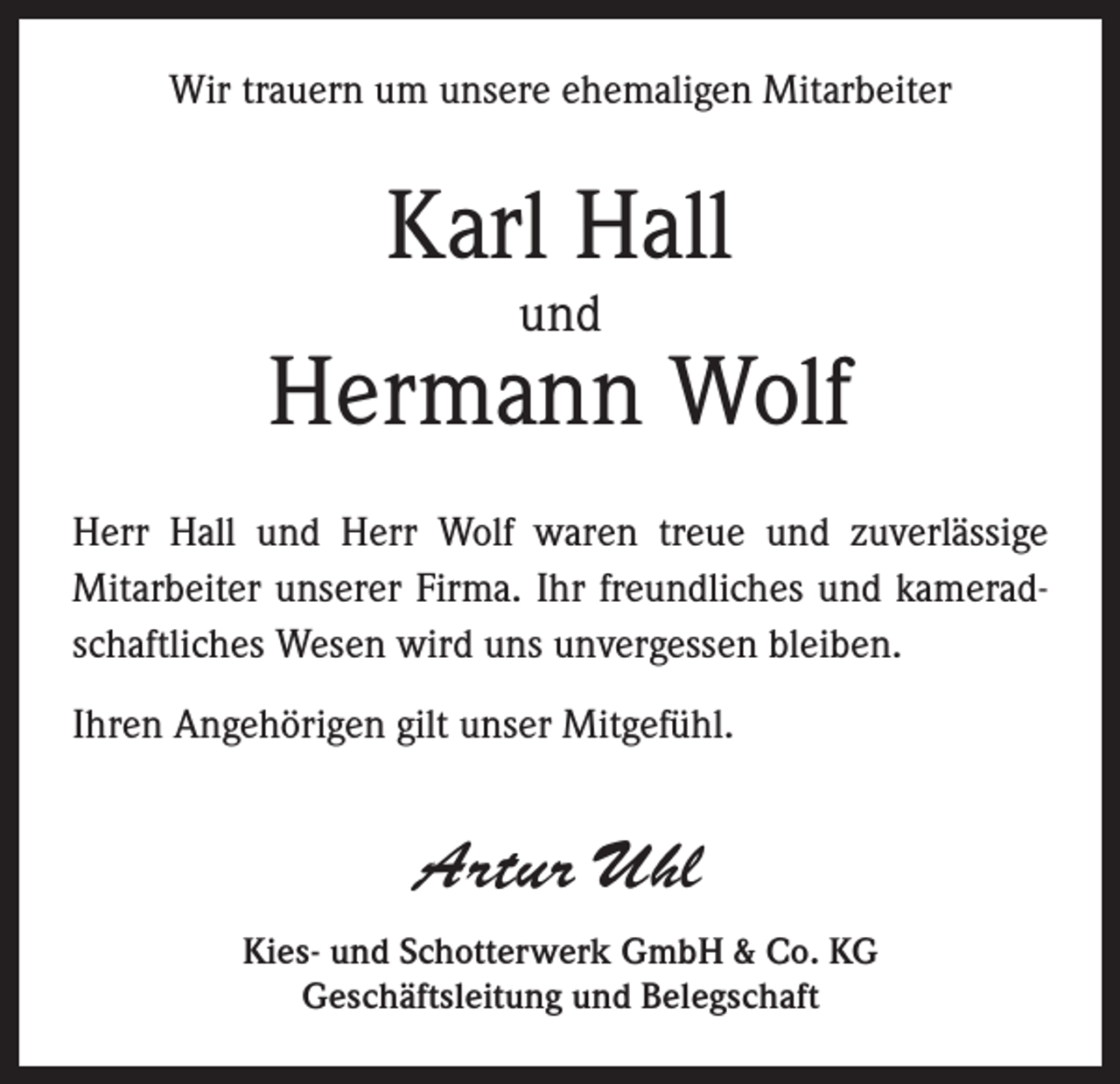 <p>Wir trauern um unsere ehemaligen Mitarbeiter</p><p>Karl Hall<br />und</p><p>Hermann Wolf<br />Herr Hall und Herr Wolf waren treue und zuverlässige<br />Mitarbeiter unserer Firma. Ihr freundliches und kameradschaftliches Wesen wird uns unvergessen bleiben.<br />Ihren Angehörigen gilt unser Mitgefühl.</p><p>Artur Uhl<br />Kies- und Schotterwerk GmbH &amp; Co. KG<br />Geschäftsleitung und Belegschaft</p>