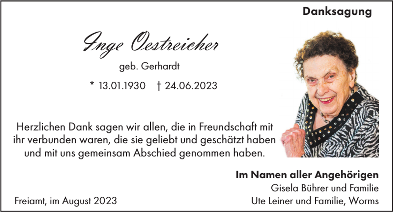 <p>Danksagung</p><p>Inge Oestreicher<br />geb. Gerhardt<br />* 13.01.1930 † 24.06.2023</p><p>Herzlichen Dank sagen wir allen, die in Freundschaft mit<br />ihr verbunden waren, die sie geliebt und geschätzt haben<br />und mit uns gemeinsam Abschied genommen haben.</p><p>Freiamt, im August 2023</p><p>Im Namen aller Angehörigen<br />Gisela Bührer und Familie<br />Ute Leiner und Familie, Worms</p>