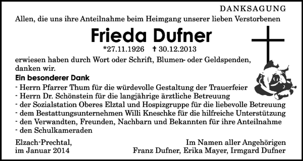 <p>DANKSAGUNG<br />Allen, die uns ihre Anteilnahme beim Heimgang unserer lieben Verstorbenen</p><p>Frieda Dufner<br />*27.11.1926 ✝ 30.12.2013<br />erwiesen haben durch Wort oder Schrift, Blumen- oder Geldspenden,<br />danken wir.<br />Ein besonderer Dank<br />- Herrn Pfarrer Thum für die würdevolle Gestaltung der Trauerfeier<br />- Herrn Dr. Schönstein für die langjährige ärztliche Betreuung<br />- der Sozialstation Oberes Elztal und Hospizgruppe für die liebevolle Betreuung<br />- dem Bestattungsunternehmen Willi Kneschke für die hilfreiche Unterstützung<br />- den Verwandten, Freunden, Nachbarn und Bekannten für ihre Anteilnahme<br />- den Schulkameraden<br />Elzach-Prechtal,<br />im Januar 2014</p><p>Im Namen aller Angehörigen<br />Franz Dufner, Erika Mayer, Irmgard Dufner</p>