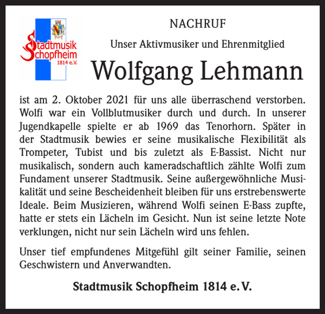 <p>NACHRUF<br />Unser Aktivmusiker und Ehrenmitglied</p><p>Wolfgang Lehmann<br />ist am 2. Oktober 2021 für uns alle überraschend verstorben.<br />Wolfi war ein Vollblutmusiker durch und durch. In unserer<br />­Jugendkapelle spielte er ab 1969 das Tenorhorn. Später in<br />der Stadtmusik bewies er seine musikalische Flexibilität als<br />Trompeter, Tubist und bis zuletzt als E-Bassist. Nicht nur<br />­musikalisch, sondern auch kameradschaftlich zählte Wolfi zum<br />Fundament unserer Stadtmusik. Seine außergewöhnliche Musikalität und seine Bescheidenheit bleiben für uns ­erstrebenswerte<br />Ideale. Beim Musizieren, während Wolfi seinen E-Bass zupfte,<br />hatte er stets ein Lächeln im Gesicht. Nun ist seine letzte Note<br />verklungen, nicht nur sein Lächeln wird uns fehlen.<br />Unser tief empfundenes Mitgefühl gilt seiner Familie, seinen<br />­Geschwistern und Anverwandten.</p><p>Stadtmusik Schopfheim 1814 e. V.</p>