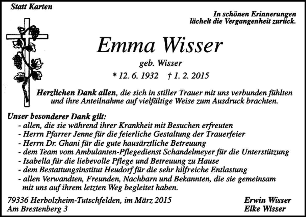 <p>Statt Karten<br />In schönen Erinnerungen<br />lächelt die Vergangenheit zurück.</p><p>Emma Wisser<br />geb. Wisser<br />* 12. 6. 1932 † 1. 2. 2015<br />Herzlichen Dank allen, die sich in stiller Trauer mit uns verbunden fühlten<br />und ihre Anteilnahme auf vielfältige Weise zum Ausdruck brachten.<br />Unser besonderer Dank gilt:<br />- allen, die sie während ihrer Krankheit mit Besuchen erfreuten<br />- Herrn Pfarrer Jenne für die feierliche Gestaltung der Trauerfeier<br />- Herrn Dr. Ghani für die gute hausärztliche Betreuung<br />- dem Team vom Ambulanten-Pflegedienst Schandelmeyer für die Unterstützung<br />- Isabella für die liebevolle Pflege und Betreuung zu Hause<br />- dem Bestattungsinstitut Heudorf für die sehr hilfreiche Entlastung<br />- allen Verwandten, Freunden, Nachbarn und Bekannten, die sie gemeinsam<br />mit uns auf ihrem letzten Weg begleitet haben.</p><p>79336 Herbolzheim-Tutschfelden, im März 2015<br />Am Brestenberg 3</p><p>Erwin Wisser<br />Elke Wisser</p>