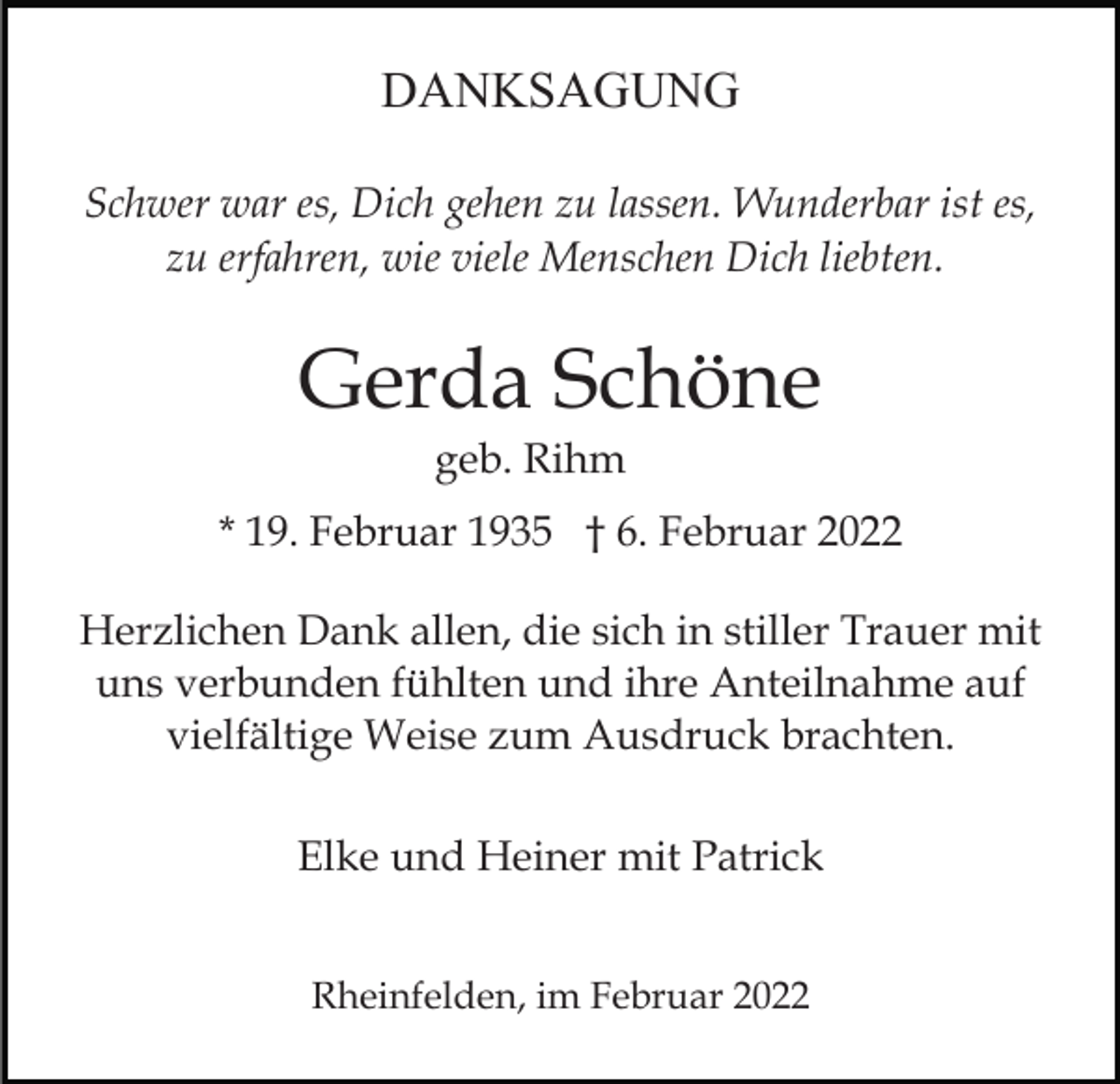 <p>DANKSAGUNG<br />Schwer war es, Dich gehen zu lassen. Wunderbar ist es,<br />zu erfahren, wie viele Menschen Dich liebten.</p><p>Gerda Schöne<br />geb. Rihm<br />* 19. Februar 1935 † 6. Februar 2022<br />Herzlichen Dank allen, die sich in stiller Trauer mit<br />uns verbunden fühlten und ihre Anteilnahme auf<br />vielfältige Weise zum Ausdruck brachten.<br />Elke und Heiner mit Patrick<br />Rheinfelden, im Februar 2022</p>