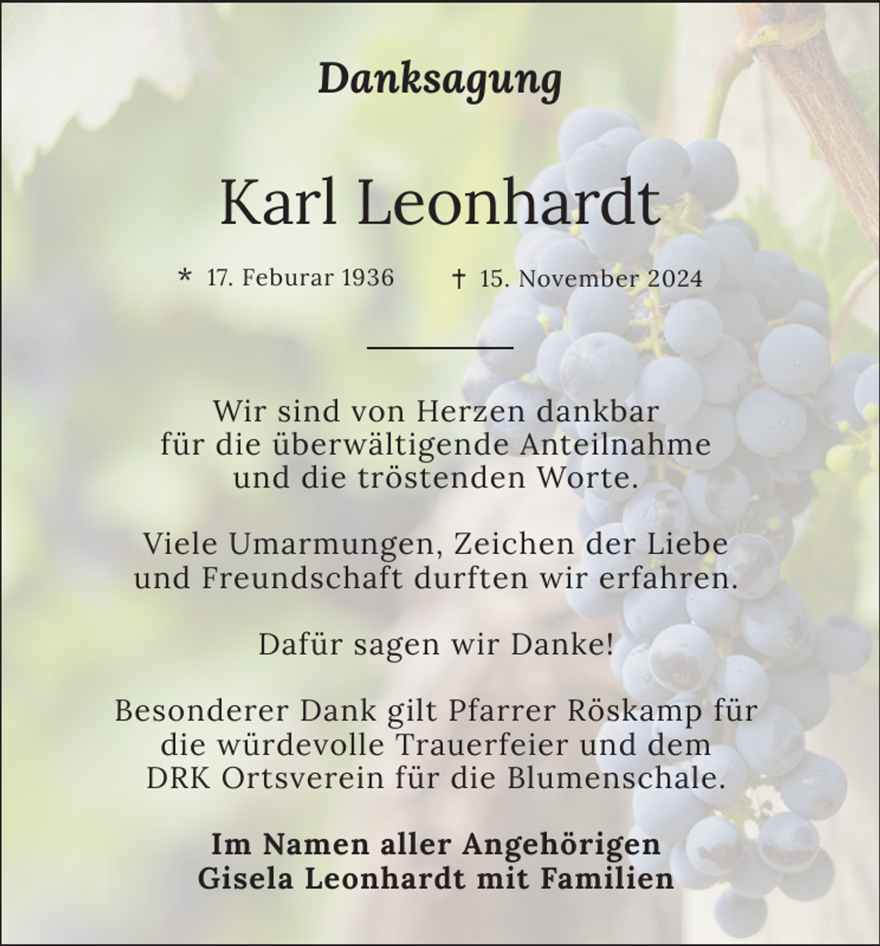 <p>Danksagung</p><p>Karl Leonhardt<br />*</p><p>17. Feburar 1936</p><p>15. November 2024</p><p>Wir sind von Herzen dankbar<br />für die überwältigende Anteilnahme<br />und die tröstenden Worte.<br />Viele Umarmungen, Zeichen der Liebe<br />und Freundschaft durften wir erfahren.<br />Dafür sagen wir Danke!<br />Besonderer Dank gilt Pfarrer Röskamp für<br />die würdevolle Trauerfeier und dem<br />DRK Ortsverein für die Blumenschale.<br />Im Namen aller Angehörigen<br />Gisela Leonhardt mit Familien</p>