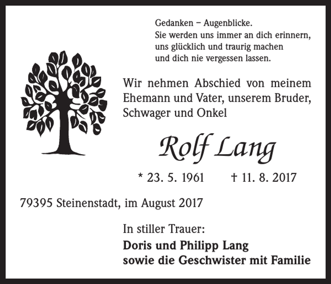 <p>Gedanken – Augenblicke.<br />Sie werden uns immer an dich erinnern,<br />uns glücklich und traurig machen<br />und dich nie vergessen lassen.</p><p>Wir nehmen Abschied von meinem<br />Ehemann und Vater, unserem Bruder,<br />Schwager und Onkel</p><p>Rolf Lang<br />* 23. 5. 1961 † 11. 8. 2019395 Steinenstadt, im August 2017<br />In stiller Trauer:<br />Doris und Philipp Lang<br />sowie die Geschwister mit Familie</p>