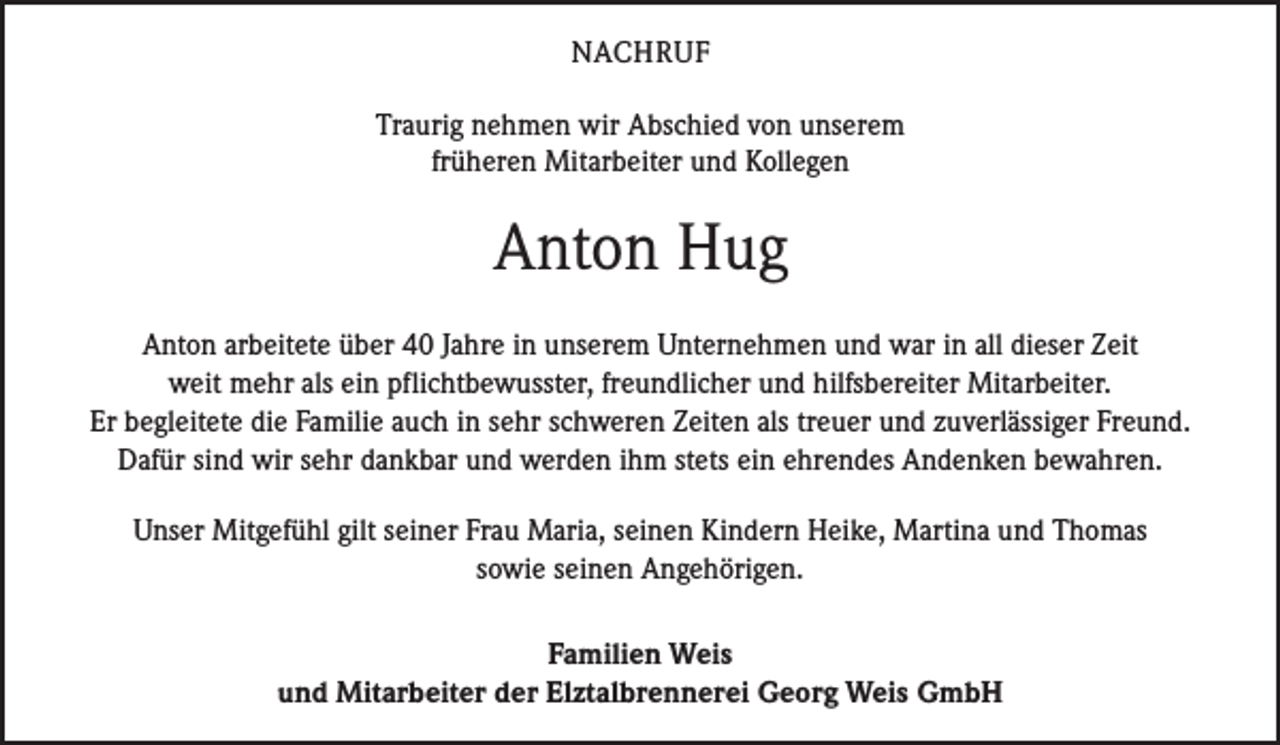 <p>NACHRUF<br />Traurig nehmen wir Abschied von unserem<br />früheren Mitarbeiter und Kollegen</p><p>Anton Hug<br />Anton arbeitete über 40 Jahre in unserem Unternehmen und war in all dieser Zeit<br />weit mehr als ein pflichtbewusster, freundlicher und hilfsbereiter Mitarbeiter.<br />Er begleitete die Familie auch in sehr schweren Zeiten als treuer und zuverlässiger Freund.<br />Dafür sind wir sehr dankbar und werden ihm stets ein ehrendes Andenken bewahren.<br />Unser Mitgefühl gilt seiner Frau Maria, seinen Kindern Heike, Martina und Thomas<br />sowie seinen Angehörigen.<br />Familien Weis<br />und Mitarbeiter der Elztalbrennerei Georg Weis GmbH</p>