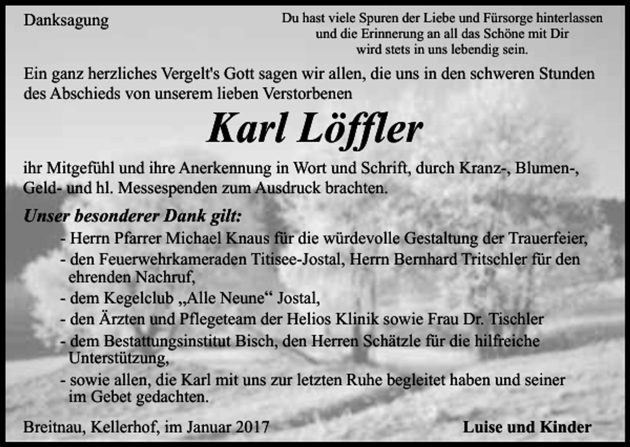 <p>Du hast viele Spuren der Liebe und Fürsorge hinterlassen<br />und die Erinnerung an all das Schöne mit Dir<br />wird stets in uns lebendig sein.</p><p>Danksagung</p><p>Ein ganz herzliches Vergelt's Gott sagen wir allen, die uns in den schweren Stunden<br />des Abschieds von unserem lieben Verstorbenen</p><p>Karl Löffler<br />ihr Mitgefühl und ihre Anerkennung in Wort und Schrift, durch Kranz-, Blumen-,<br />Geld- und hl. Messespenden zum Ausdruck brachten.</p><p>Unser besonderer Dank gilt:<br />- Herrn Pfarrer Michael Knaus für die würdevolle Gestaltung der Trauerfeier,<br />- den Feuerwehrkameraden Titisee-Jostal, Herrn Bernhard Tritschler für den<br />ehrenden Nachruf,<br />- dem Kegelclub „Alle Neune“ Jostal,<br />- den Ärzten und Pflegeteam der Helios Klinik sowie Frau Dr. Tischler<br />- dem Bestattungsinstitut Bisch, den Herren Schätzle für die hilfreiche<br />Unterstützung,<br />- sowie allen, die Karl mit uns zur letzten Ruhe begleitet haben und seiner<br />im Gebet gedachten.<br />Breitnau, Kellerhof, im Januar 2017</p><p>Luise und Kinder</p>